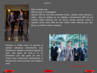 Aparência

Note também que:
90% de você é "embalagem"
Apenas 10% de você são realmente vistos, cabeça, rosto, pescoço e
mãos, seja em público ou no trabalho, normalmente 90% de um
homem estão cobertos por um terno, camisa, gravata, meias e
sapatos. Assim como 90% de uma mulher estão cobertos por saia,
blusa, ou tailleur, meias e sapatos.

Portanto, o modo como as pessoas se
vestem influencia diretamente suas
atitudes em relação a si próprias (gosto de
mim, não gosto de mim...e se eu
demonstro que não gosto de mim...).
Assim como influenciam diretamente as
atitudes das outras pessoas com relação a
você.
etiquette@hotmail.com.br
Anterior

Menu

Próximo

 