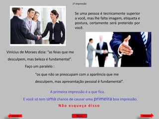 1ª impressão

Se uma pessoa é tecnicamente superior
a você, mas lhe falta imagem, etiqueta e
postura, certamente será preterido por
você.

Vinícius de Moraes dizia: “as feias que me
desculpem, mas beleza é fundamental”.
Faço um paralelo :
“os que não se preocupam com a aparência que me
desculpem, mas apresentação pessoal é fundamental”.
A primeira impressão é a que fica.
E você só tem uma chance de causar uma primeira boa impressão.

Não esqueça disso
Anterior

Menu

Próximo

 