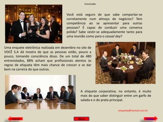 Conclusão

Você está seguro de que sabe comportar-se
corretamente num almoço de negócios? Tem
competência ao se apresentar para outras
pessoas? É capaz de conduzir uma conversa
polida? Sabe vestir-se adequadamente tanto para
uma reunião como para o casual day?
Uma enquete eletrônica realizada em dezembro no site de
VOCÊ S.A dá mostra de que as pessoas estão, pouco a
pouco, tomando consciência disso. De um total de 480
entrevistados, 88% acham que profissionais atentos às
regras de etiqueta têm mais chance de crescer e se dar
bem na carreira do que outros.

A etiqueta corporativa, no entanto, é muito
mais do que saber distinguir entre um garfo de
salada e o do prato principal.
etiquette@hotmail.com.br
Anterior

Menu

Próximo

 