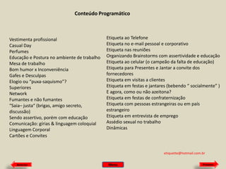 Conteúdo Programático

Vestimenta profissional
Casual Day
Perfumes
Educação e Postura no ambiente de trabalho
Mesa de trabalho
Bom humor x Inconveniência
Gafes e Desculpas
Elogio ou “puxa-saquismo”?
Superiores
Network
Fumantes e não fumantes
“Saia– justa“ (brigas, amigo secreto,
discussão)
Sendo assertivo, porém com educação
Comunicação: gírias & linguagem coloquial
Linguagem Corporal
Cartões e Convites

Etiqueta ao Telefone
Etiqueta no e-mail pessoal e corporativo
Etiqueta nas reuniões
Organizando Brainstorms com assertividade e educação
Etiqueta ao celular (o campeão da falta de educação)
Etiqueta para Presentes e Jantar a convite dos
fornecedores
Etiqueta em visitas a clientes
Etiqueta em festas e jantares (bebendo “ socialmente” )
E agora, como ou não azeitona?
Etiqueta em festas de confraternização
Etiqueta com pessoas estrangeiras ou em país
estrangeiro
Etiqueta em entrevista de emprego
Assédio sexual no trabalho
Dinâmicas

etiquette@hotmail.com.br
Anterior

Menu

Próximo

 