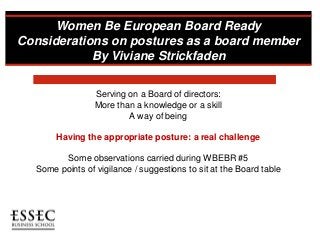 Women Be European Board Ready
Considerations on postures as a board member
By Viviane Strickfaden
Serving on a Board of directors:
More than a knowledge or a skill
A way of being
Having the appropriate posture: a real challenge
Some observations carried during WBEBR #5
Some points of vigilance / suggestions to sit at the Board table
 