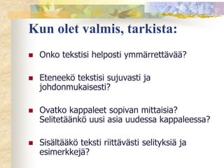 Kun olet valmis, tarkista:


Onko tekstisi helposti ymmärrettävää?



Eteneekö tekstisi sujuvasti ja
johdonmukaisesti?



Ovatko kappaleet sopivan mittaisia?
Selitetäänkö uusi asia uudessa kappaleessa?



Sisältääkö teksti riittävästi selityksiä ja
esimerkkejä?

 