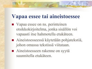 Vapaa essee tai aineistoessee





Vapaa essee on ns. perinteinen
otsikkokirjoitelma, jonka sisällön voi
vapaasti itse hahmotella etukäteen.
Aineistoesseessä käytetään pohjatekstiä,
johon omassa tekstissä viitataan.
Aineistoesseen rakenne on syytä
suunnitella etukäteen.

 