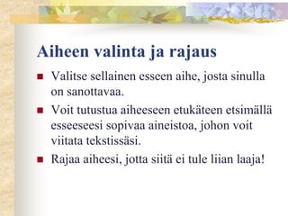 Aiheen valinta ja rajaus





Valitse sellainen esseen aihe, josta sinulla
on sanottavaa.
Voit tutustua aiheeseen etukäteen etsimällä
esseeseesi sopivaa aineistoa, johon voit
viitata tekstissäsi.
Rajaa aiheesi, jotta siitä ei tule liian laaja!

 
