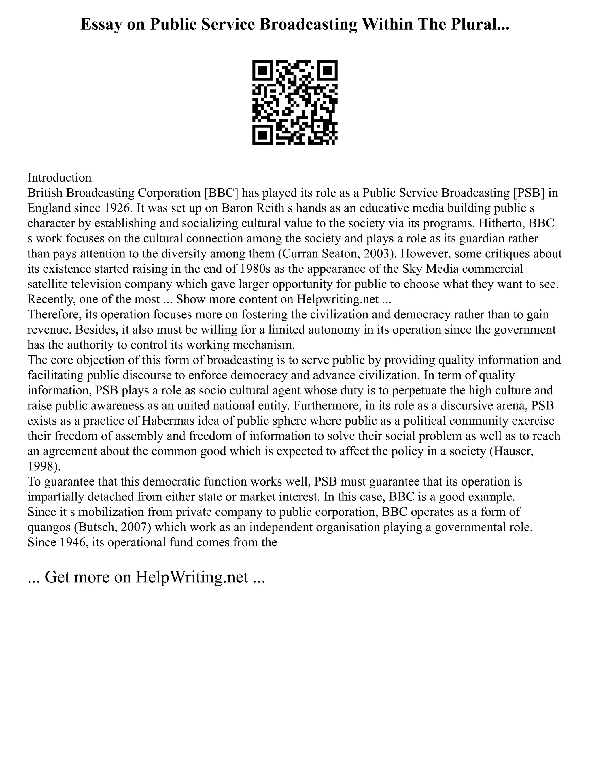 Essay on Public Service Broadcasting Within The Plural...
Introduction
British Broadcasting Corporation [BBC] has played its role as a Public Service Broadcasting [PSB] in
England since 1926. It was set up on Baron Reith s hands as an educative media building public s
character by establishing and socializing cultural value to the society via its programs. Hitherto, BBC
s work focuses on the cultural connection among the society and plays a role as its guardian rather
than pays attention to the diversity among them (Curran Seaton, 2003). However, some critiques about
its existence started raising in the end of 1980s as the appearance of the Sky Media commercial
satellite television company which gave larger opportunity for public to choose what they want to see.
Recently, one of the most ... Show more content on Helpwriting.net ...
Therefore, its operation focuses more on fostering the civilization and democracy rather than to gain
revenue. Besides, it also must be willing for a limited autonomy in its operation since the government
has the authority to control its working mechanism.
The core objection of this form of broadcasting is to serve public by providing quality information and
facilitating public discourse to enforce democracy and advance civilization. In term of quality
information, PSB plays a role as socio cultural agent whose duty is to perpetuate the high culture and
raise public awareness as an united national entity. Furthermore, in its role as a discursive arena, PSB
exists as a practice of Habermas idea of public sphere where public as a political community exercise
their freedom of assembly and freedom of information to solve their social problem as well as to reach
an agreement about the common good which is expected to affect the policy in a society (Hauser,
1998).
To guarantee that this democratic function works well, PSB must guarantee that its operation is
impartially detached from either state or market interest. In this case, BBC is a good example.
Since it s mobilization from private company to public corporation, BBC operates as a form of
quangos (Butsch, 2007) which work as an independent organisation playing a governmental role.
Since 1946, its operational fund comes from the
... Get more on HelpWriting.net ...
 