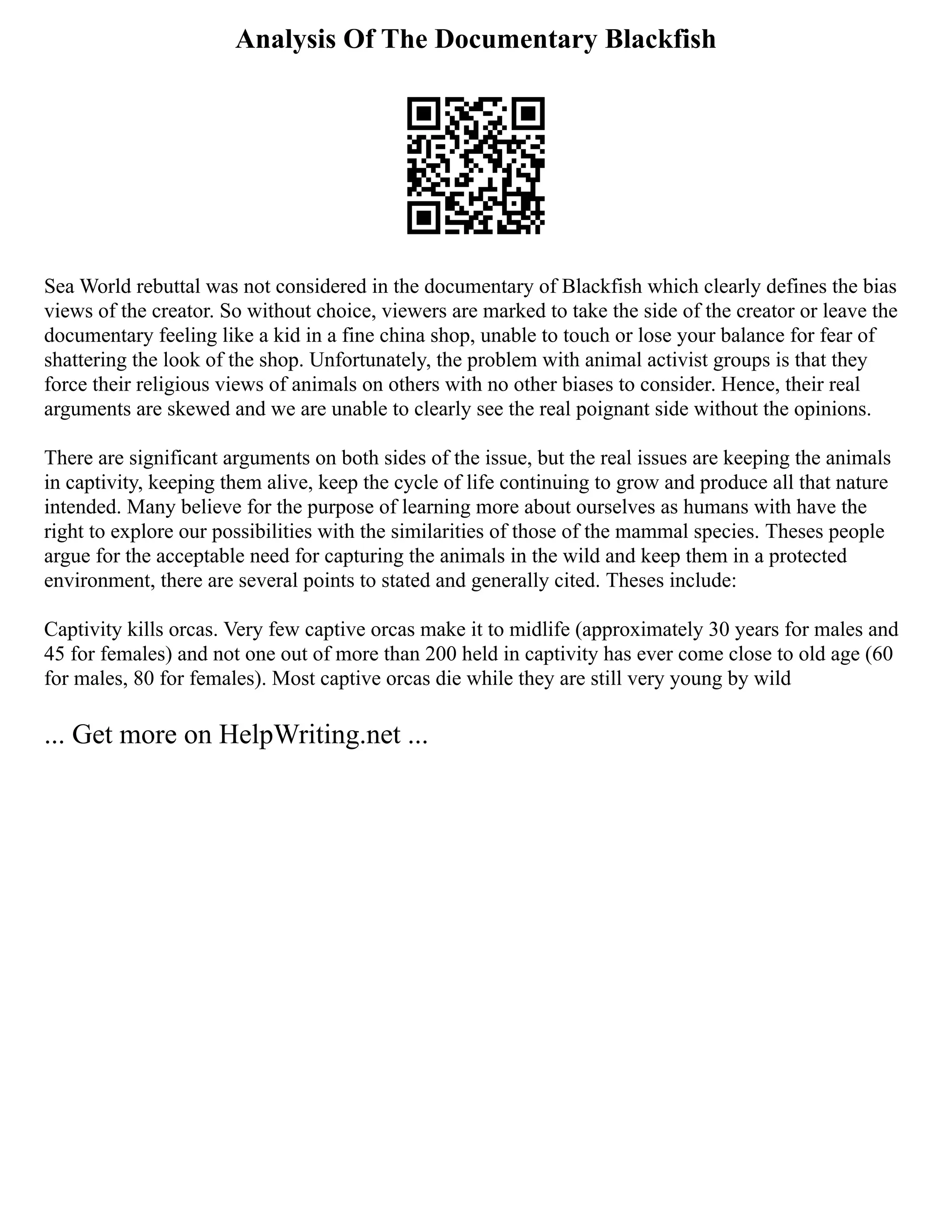 Analysis Of The Documentary Blackfish
Sea World rebuttal was not considered in the documentary of Blackfish which clearly defines the bias
views of the creator. So without choice, viewers are marked to take the side of the creator or leave the
documentary feeling like a kid in a fine china shop, unable to touch or lose your balance for fear of
shattering the look of the shop. Unfortunately, the problem with animal activist groups is that they
force their religious views of animals on others with no other biases to consider. Hence, their real
arguments are skewed and we are unable to clearly see the real poignant side without the opinions.
There are significant arguments on both sides of the issue, but the real issues are keeping the animals
in captivity, keeping them alive, keep the cycle of life continuing to grow and produce all that nature
intended. Many believe for the purpose of learning more about ourselves as humans with have the
right to explore our possibilities with the similarities of those of the mammal species. Theses people
argue for the acceptable need for capturing the animals in the wild and keep them in a protected
environment, there are several points to stated and generally cited. Theses include:
Captivity kills orcas. Very few captive orcas make it to midlife (approximately 30 years for males and
45 for females) and not one out of more than 200 held in captivity has ever come close to old age (60
for males, 80 for females). Most captive orcas die while they are still very young by wild
... Get more on HelpWriting.net ...
 