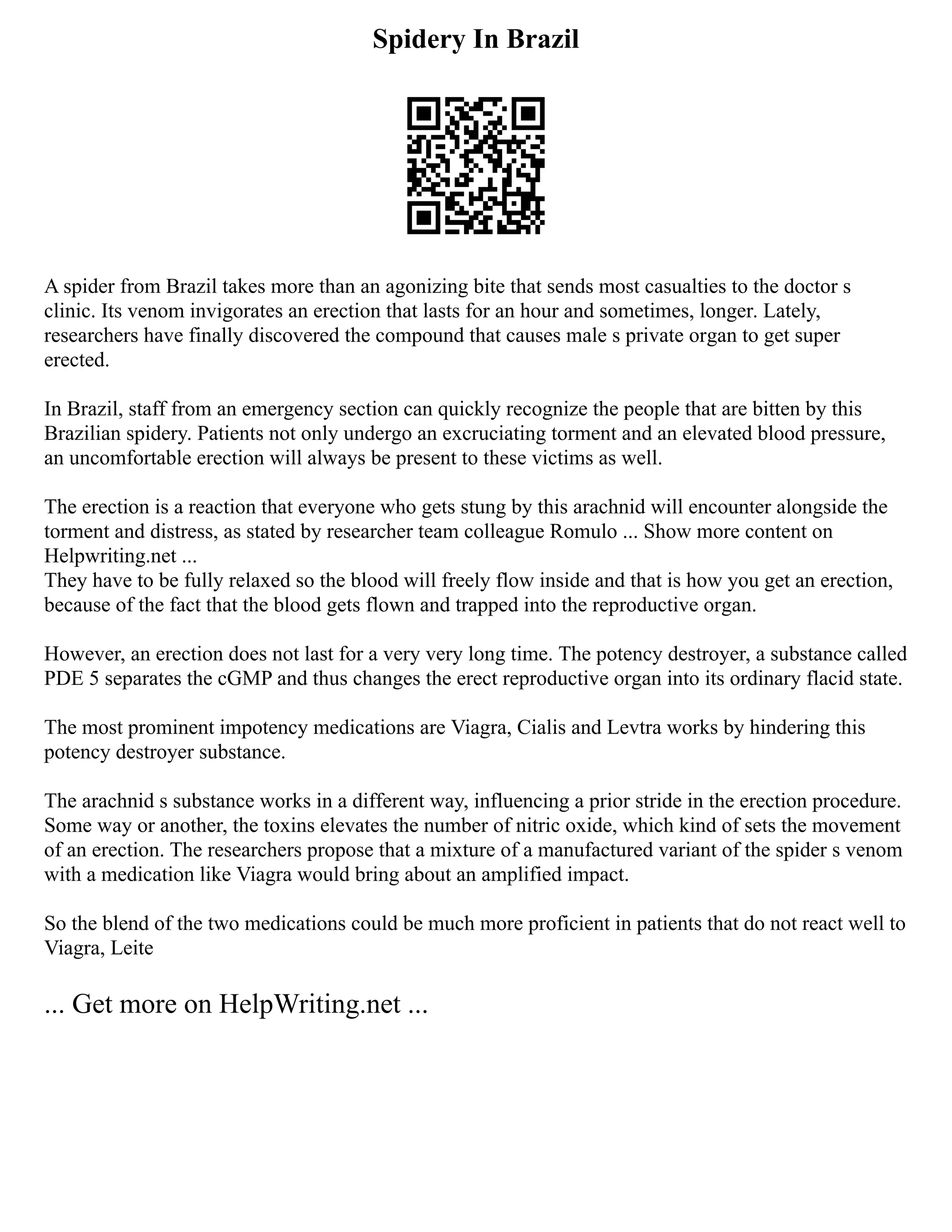 Spidery In Brazil
A spider from Brazil takes more than an agonizing bite that sends most casualties to the doctor s
clinic. Its venom invigorates an erection that lasts for an hour and sometimes, longer. Lately,
researchers have finally discovered the compound that causes male s private organ to get super
erected.
In Brazil, staff from an emergency section can quickly recognize the people that are bitten by this
Brazilian spidery. Patients not only undergo an excruciating torment and an elevated blood pressure,
an uncomfortable erection will always be present to these victims as well.
The erection is a reaction that everyone who gets stung by this arachnid will encounter alongside the
torment and distress, as stated by researcher team colleague Romulo ... Show more content on
Helpwriting.net ...
They have to be fully relaxed so the blood will freely flow inside and that is how you get an erection,
because of the fact that the blood gets flown and trapped into the reproductive organ.
However, an erection does not last for a very very long time. The potency destroyer, a substance called
PDE 5 separates the cGMP and thus changes the erect reproductive organ into its ordinary flacid state.
The most prominent impotency medications are Viagra, Cialis and Levtra works by hindering this
potency destroyer substance.
The arachnid s substance works in a different way, influencing a prior stride in the erection procedure.
Some way or another, the toxins elevates the number of nitric oxide, which kind of sets the movement
of an erection. The researchers propose that a mixture of a manufactured variant of the spider s venom
with a medication like Viagra would bring about an amplified impact.
So the blend of the two medications could be much more proficient in patients that do not react well to
Viagra, Leite
... Get more on HelpWriting.net ...
 
