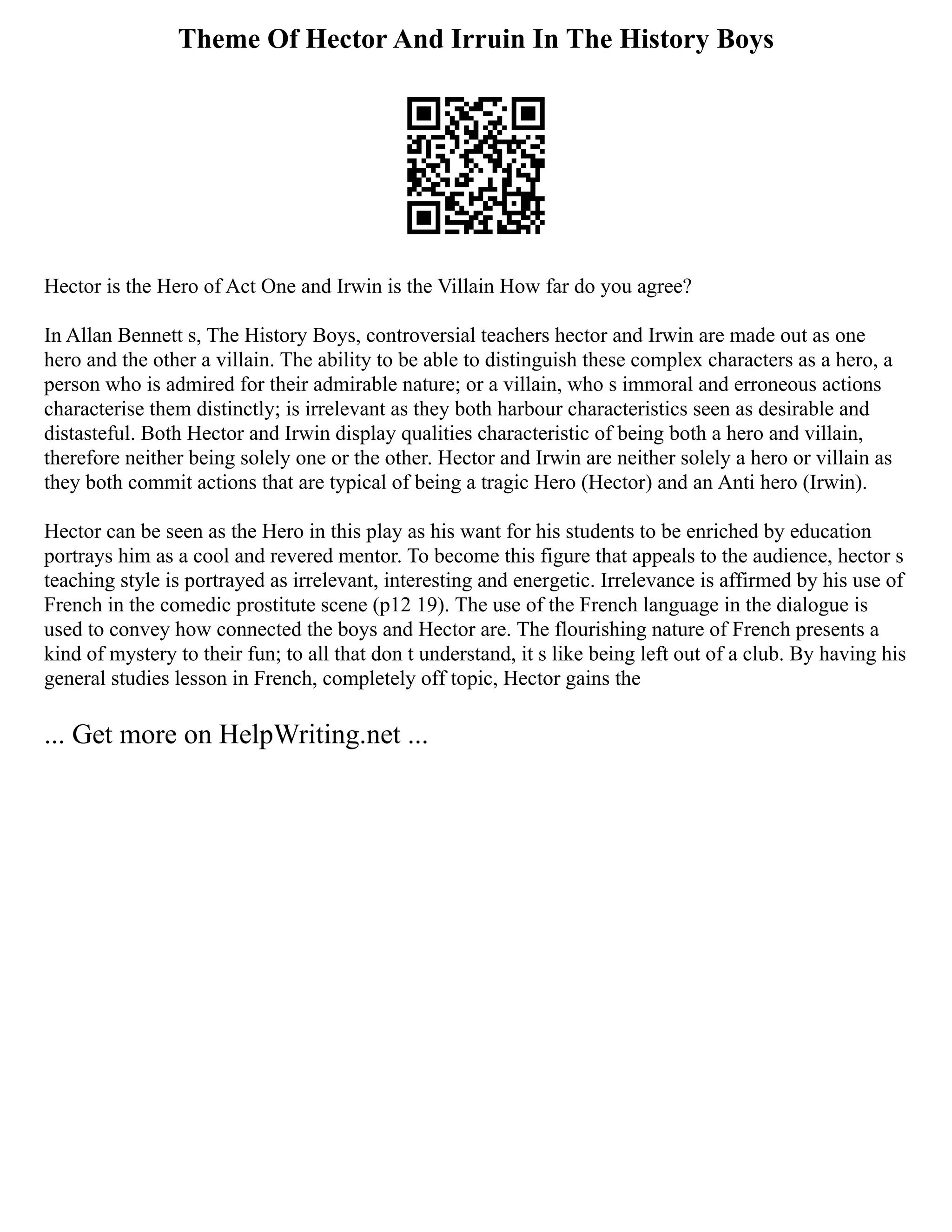 Theme Of Hector And Irruin In The History Boys
Hector is the Hero of Act One and Irwin is the Villain How far do you agree?
In Allan Bennett s, The History Boys, controversial teachers hector and Irwin are made out as one
hero and the other a villain. The ability to be able to distinguish these complex characters as a hero, a
person who is admired for their admirable nature; or a villain, who s immoral and erroneous actions
characterise them distinctly; is irrelevant as they both harbour characteristics seen as desirable and
distasteful. Both Hector and Irwin display qualities characteristic of being both a hero and villain,
therefore neither being solely one or the other. Hector and Irwin are neither solely a hero or villain as
they both commit actions that are typical of being a tragic Hero (Hector) and an Anti hero (Irwin).
Hector can be seen as the Hero in this play as his want for his students to be enriched by education
portrays him as a cool and revered mentor. To become this figure that appeals to the audience, hector s
teaching style is portrayed as irrelevant, interesting and energetic. Irrelevance is affirmed by his use of
French in the comedic prostitute scene (p12 19). The use of the French language in the dialogue is
used to convey how connected the boys and Hector are. The flourishing nature of French presents a
kind of mystery to their fun; to all that don t understand, it s like being left out of a club. By having his
general studies lesson in French, completely off topic, Hector gains the
... Get more on HelpWriting.net ...
 
