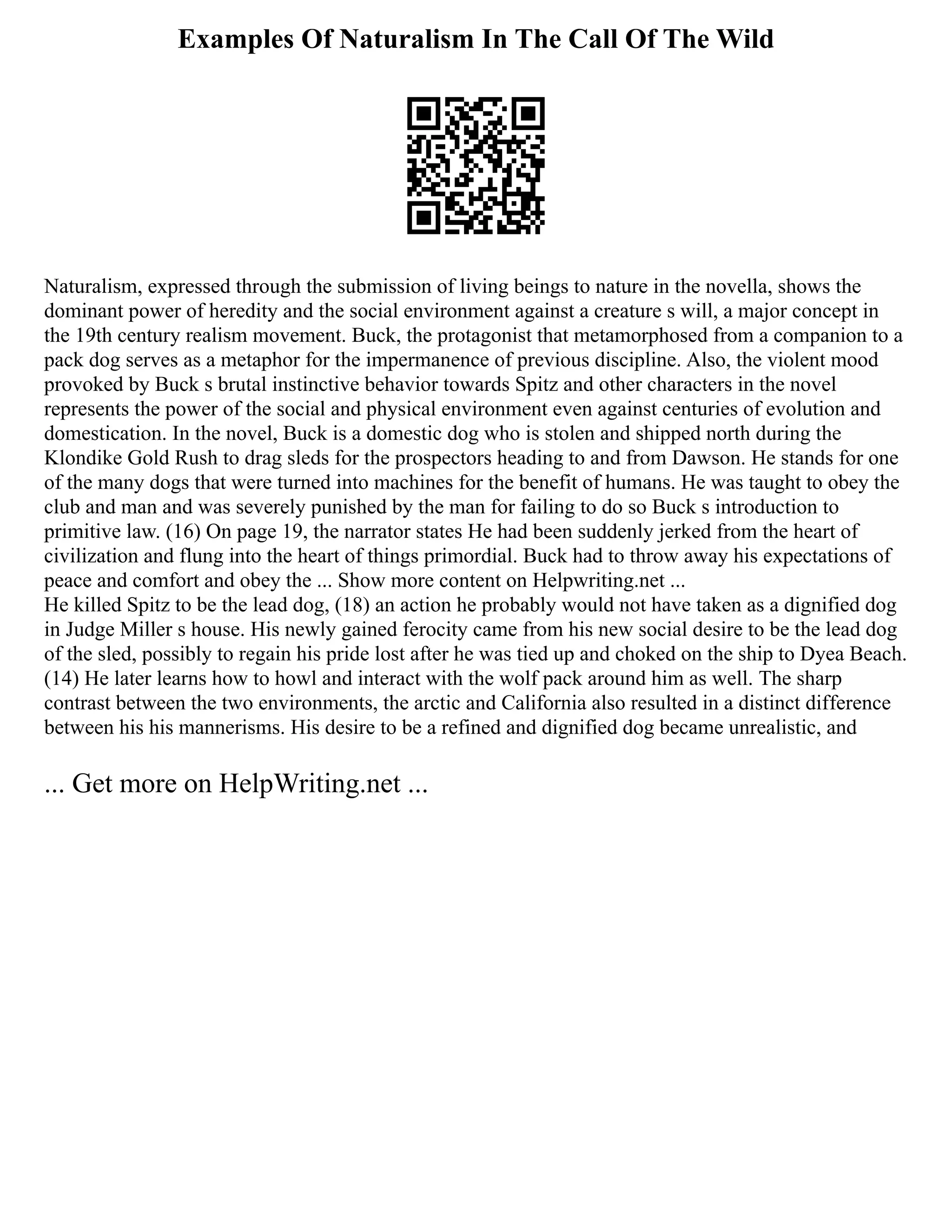 Examples Of Naturalism In The Call Of The Wild
Naturalism, expressed through the submission of living beings to nature in the novella, shows the
dominant power of heredity and the social environment against a creature s will, a major concept in
the 19th century realism movement. Buck, the protagonist that metamorphosed from a companion to a
pack dog serves as a metaphor for the impermanence of previous discipline. Also, the violent mood
provoked by Buck s brutal instinctive behavior towards Spitz and other characters in the novel
represents the power of the social and physical environment even against centuries of evolution and
domestication. In the novel, Buck is a domestic dog who is stolen and shipped north during the
Klondike Gold Rush to drag sleds for the prospectors heading to and from Dawson. He stands for one
of the many dogs that were turned into machines for the benefit of humans. He was taught to obey the
club and man and was severely punished by the man for failing to do so Buck s introduction to
primitive law. (16) On page 19, the narrator states He had been suddenly jerked from the heart of
civilization and flung into the heart of things primordial. Buck had to throw away his expectations of
peace and comfort and obey the ... Show more content on Helpwriting.net ...
He killed Spitz to be the lead dog, (18) an action he probably would not have taken as a dignified dog
in Judge Miller s house. His newly gained ferocity came from his new social desire to be the lead dog
of the sled, possibly to regain his pride lost after he was tied up and choked on the ship to Dyea Beach.
(14) He later learns how to howl and interact with the wolf pack around him as well. The sharp
contrast between the two environments, the arctic and California also resulted in a distinct difference
between his his mannerisms. His desire to be a refined and dignified dog became unrealistic, and
... Get more on HelpWriting.net ...
 