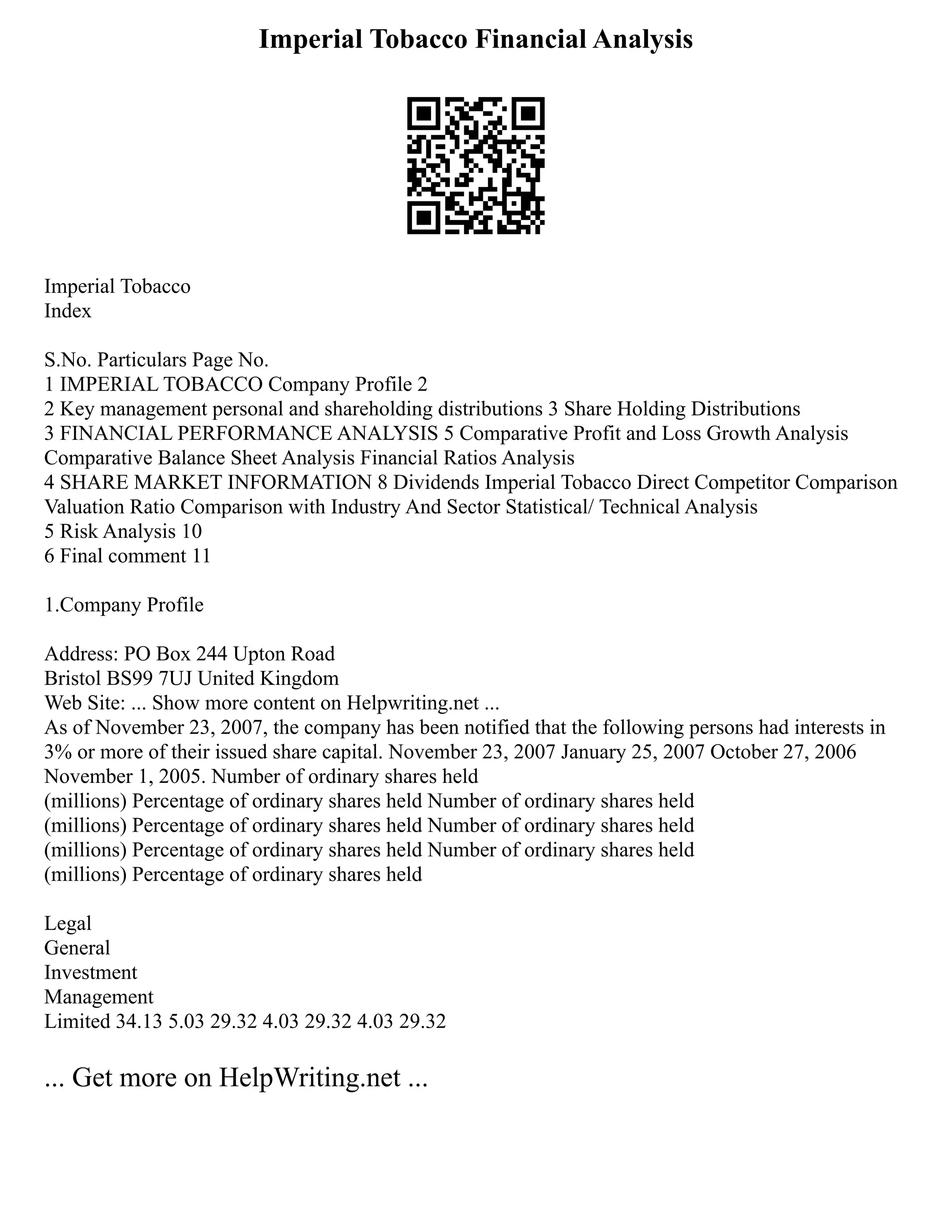 Imperial Tobacco Financial Analysis
Imperial Tobacco
Index
S.No. Particulars Page No.
1 IMPERIAL TOBACCO Company Profile 2
2 Key management personal and shareholding distributions 3 Share Holding Distributions
3 FINANCIAL PERFORMANCE ANALYSIS 5 Comparative Profit and Loss Growth Analysis
Comparative Balance Sheet Analysis Financial Ratios Analysis
4 SHARE MARKET INFORMATION 8 Dividends Imperial Tobacco Direct Competitor Comparison
Valuation Ratio Comparison with Industry And Sector Statistical/ Technical Analysis
5 Risk Analysis 10
6 Final comment 11
1.Company Profile
Address: PO Box 244 Upton Road
Bristol BS99 7UJ United Kingdom
Web Site: ... Show more content on Helpwriting.net ...
As of November 23, 2007, the company has been notified that the following persons had interests in
3% or more of their issued share capital. November 23, 2007 January 25, 2007 October 27, 2006
November 1, 2005. Number of ordinary shares held
(millions) Percentage of ordinary shares held Number of ordinary shares held
(millions) Percentage of ordinary shares held Number of ordinary shares held
(millions) Percentage of ordinary shares held Number of ordinary shares held
(millions) Percentage of ordinary shares held
Legal
General
Investment
Management
Limited 34.13 5.03 29.32 4.03 29.32 4.03 29.32
... Get more on HelpWriting.net ...
 