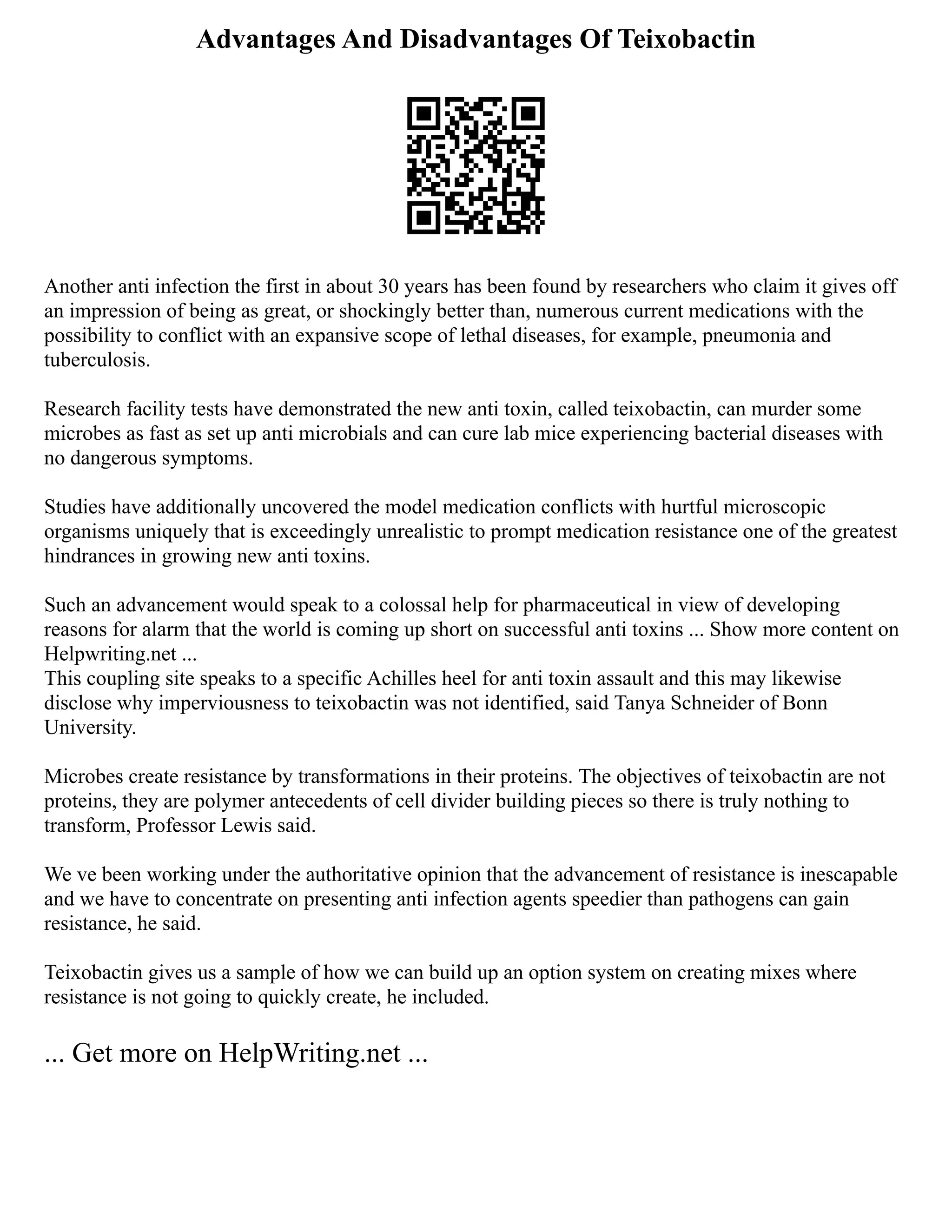 Advantages And Disadvantages Of Teixobactin
Another anti infection the first in about 30 years has been found by researchers who claim it gives off
an impression of being as great, or shockingly better than, numerous current medications with the
possibility to conflict with an expansive scope of lethal diseases, for example, pneumonia and
tuberculosis.
Research facility tests have demonstrated the new anti toxin, called teixobactin, can murder some
microbes as fast as set up anti microbials and can cure lab mice experiencing bacterial diseases with
no dangerous symptoms.
Studies have additionally uncovered the model medication conflicts with hurtful microscopic
organisms uniquely that is exceedingly unrealistic to prompt medication resistance one of the greatest
hindrances in growing new anti toxins.
Such an advancement would speak to a colossal help for pharmaceutical in view of developing
reasons for alarm that the world is coming up short on successful anti toxins ... Show more content on
Helpwriting.net ...
This coupling site speaks to a specific Achilles heel for anti toxin assault and this may likewise
disclose why imperviousness to teixobactin was not identified, said Tanya Schneider of Bonn
University.
Microbes create resistance by transformations in their proteins. The objectives of teixobactin are not
proteins, they are polymer antecedents of cell divider building pieces so there is truly nothing to
transform, Professor Lewis said.
We ve been working under the authoritative opinion that the advancement of resistance is inescapable
and we have to concentrate on presenting anti infection agents speedier than pathogens can gain
resistance, he said.
Teixobactin gives us a sample of how we can build up an option system on creating mixes where
resistance is not going to quickly create, he included.
... Get more on HelpWriting.net ...
 
