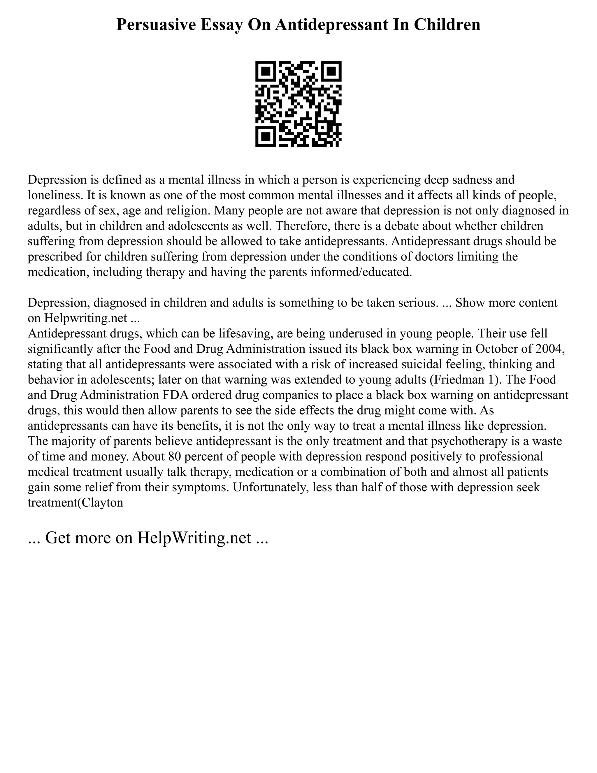 Persuasive Essay On Antidepressant In Children
Depression is defined as a mental illness in which a person is experiencing deep sadness and
loneliness. It is known as one of the most common mental illnesses and it affects all kinds of people,
regardless of sex, age and religion. Many people are not aware that depression is not only diagnosed in
adults, but in children and adolescents as well. Therefore, there is a debate about whether children
suffering from depression should be allowed to take antidepressants. Antidepressant drugs should be
prescribed for children suffering from depression under the conditions of doctors limiting the
medication, including therapy and having the parents informed/educated.
Depression, diagnosed in children and adults is something to be taken serious. ... Show more content
on Helpwriting.net ...
Antidepressant drugs, which can be lifesaving, are being underused in young people. Their use fell
significantly after the Food and Drug Administration issued its black box warning in October of 2004,
stating that all antidepressants were associated with a risk of increased suicidal feeling, thinking and
behavior in adolescents; later on that warning was extended to young adults (Friedman 1). The Food
and Drug Administration FDA ordered drug companies to place a black box warning on antidepressant
drugs, this would then allow parents to see the side effects the drug might come with. As
antidepressants can have its benefits, it is not the only way to treat a mental illness like depression.
The majority of parents believe antidepressant is the only treatment and that psychotherapy is a waste
of time and money. About 80 percent of people with depression respond positively to professional
medical treatment usually talk therapy, medication or a combination of both and almost all patients
gain some relief from their symptoms. Unfortunately, less than half of those with depression seek
treatment(Clayton
... Get more on HelpWriting.net ...
 