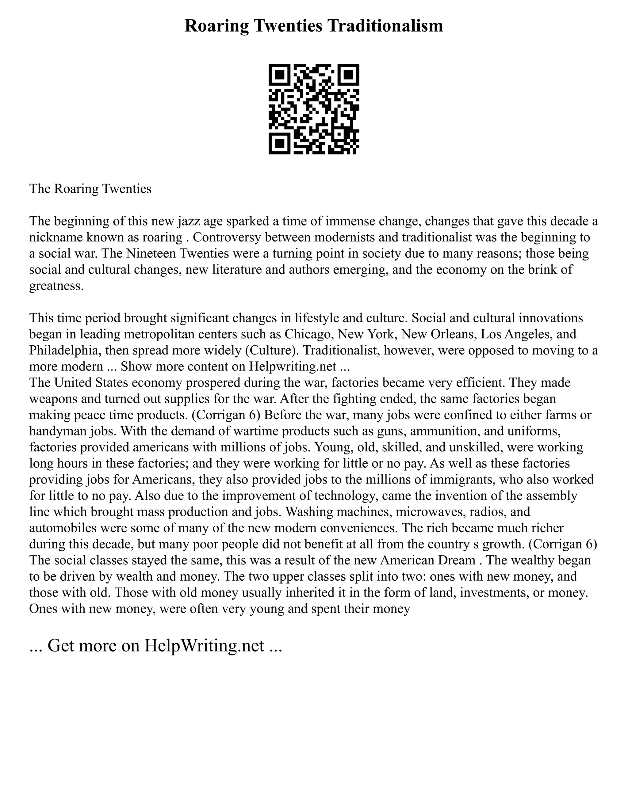 Roaring Twenties Traditionalism
The Roaring Twenties
The beginning of this new jazz age sparked a time of immense change, changes that gave this decade a
nickname known as roaring . Controversy between modernists and traditionalist was the beginning to
a social war. The Nineteen Twenties were a turning point in society due to many reasons; those being
social and cultural changes, new literature and authors emerging, and the economy on the brink of
greatness.
This time period brought significant changes in lifestyle and culture. Social and cultural innovations
began in leading metropolitan centers such as Chicago, New York, New Orleans, Los Angeles, and
Philadelphia, then spread more widely (Culture). Traditionalist, however, were opposed to moving to a
more modern ... Show more content on Helpwriting.net ...
The United States economy prospered during the war, factories became very efficient. They made
weapons and turned out supplies for the war. After the fighting ended, the same factories began
making peace time products. (Corrigan 6) Before the war, many jobs were confined to either farms or
handyman jobs. With the demand of wartime products such as guns, ammunition, and uniforms,
factories provided americans with millions of jobs. Young, old, skilled, and unskilled, were working
long hours in these factories; and they were working for little or no pay. As well as these factories
providing jobs for Americans, they also provided jobs to the millions of immigrants, who also worked
for little to no pay. Also due to the improvement of technology, came the invention of the assembly
line which brought mass production and jobs. Washing machines, microwaves, radios, and
automobiles were some of many of the new modern conveniences. The rich became much richer
during this decade, but many poor people did not benefit at all from the country s growth. (Corrigan 6)
The social classes stayed the same, this was a result of the new American Dream . The wealthy began
to be driven by wealth and money. The two upper classes split into two: ones with new money, and
those with old. Those with old money usually inherited it in the form of land, investments, or money.
Ones with new money, were often very young and spent their money
... Get more on HelpWriting.net ...
 