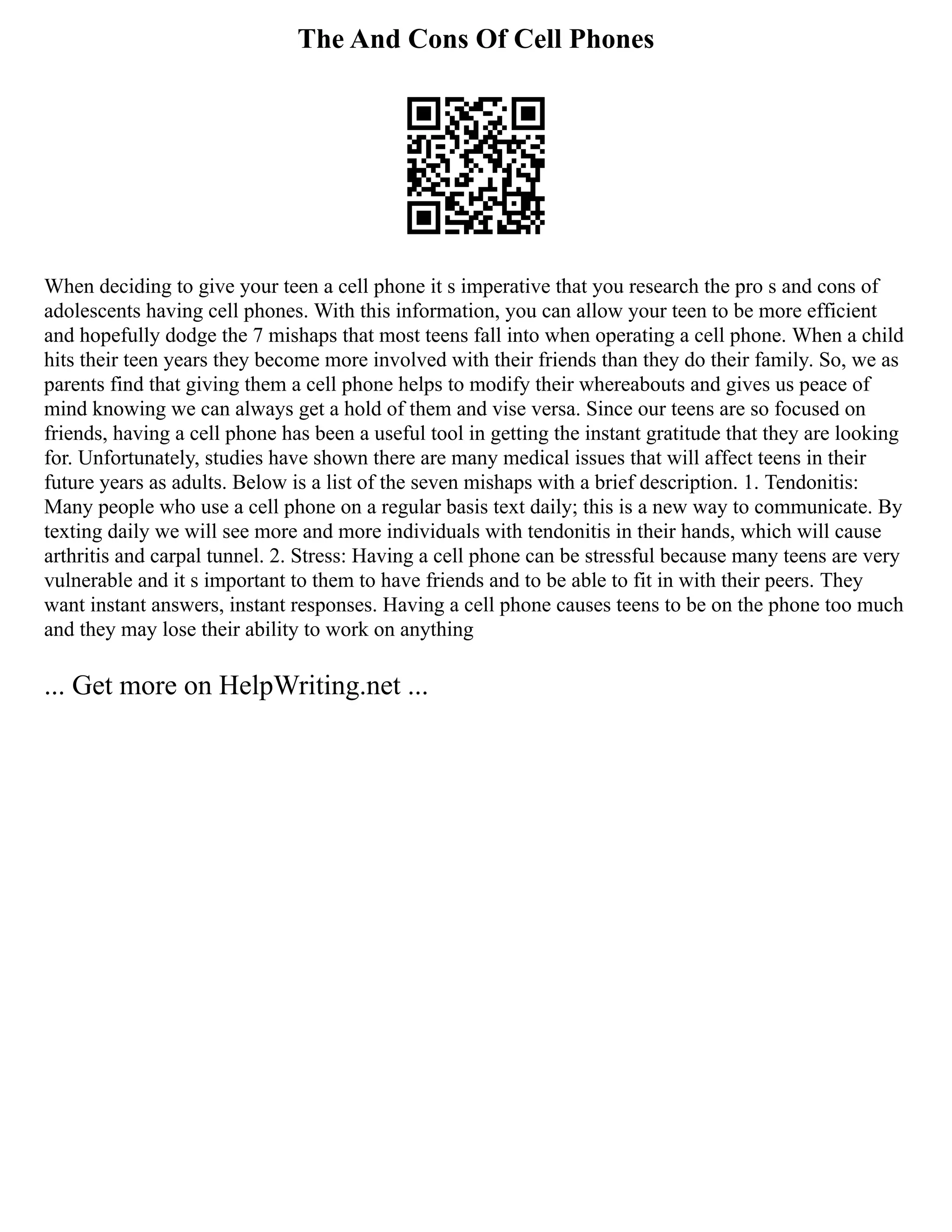 The And Cons Of Cell Phones
When deciding to give your teen a cell phone it s imperative that you research the pro s and cons of
adolescents having cell phones. With this information, you can allow your teen to be more efficient
and hopefully dodge the 7 mishaps that most teens fall into when operating a cell phone. When a child
hits their teen years they become more involved with their friends than they do their family. So, we as
parents find that giving them a cell phone helps to modify their whereabouts and gives us peace of
mind knowing we can always get a hold of them and vise versa. Since our teens are so focused on
friends, having a cell phone has been a useful tool in getting the instant gratitude that they are looking
for. Unfortunately, studies have shown there are many medical issues that will affect teens in their
future years as adults. Below is a list of the seven mishaps with a brief description. 1. Tendonitis:
Many people who use a cell phone on a regular basis text daily; this is a new way to communicate. By
texting daily we will see more and more individuals with tendonitis in their hands, which will cause
arthritis and carpal tunnel. 2. Stress: Having a cell phone can be stressful because many teens are very
vulnerable and it s important to them to have friends and to be able to fit in with their peers. They
want instant answers, instant responses. Having a cell phone causes teens to be on the phone too much
and they may lose their ability to work on anything
... Get more on HelpWriting.net ...
 