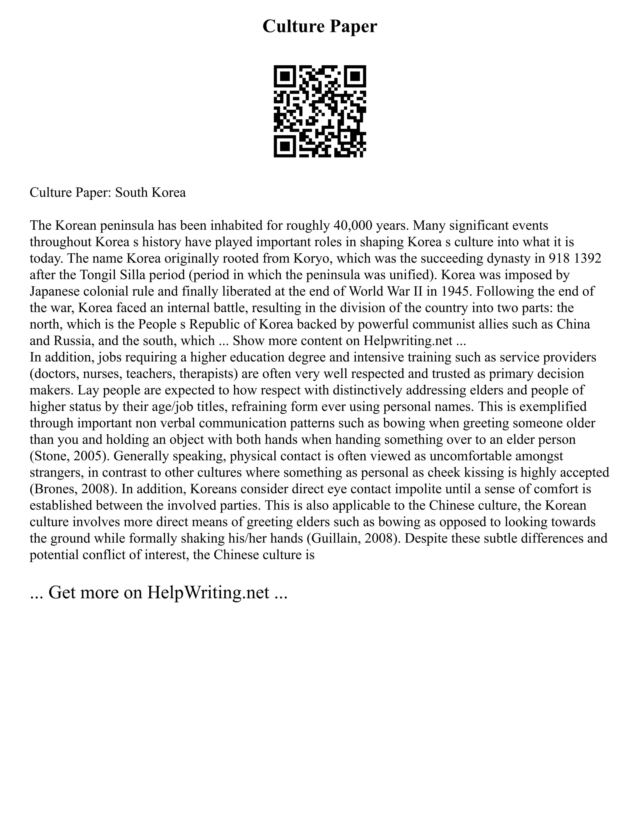 Culture Paper
Culture Paper: South Korea
The Korean peninsula has been inhabited for roughly 40,000 years. Many significant events
throughout Korea s history have played important roles in shaping Korea s culture into what it is
today. The name Korea originally rooted from Koryo, which was the succeeding dynasty in 918 1392
after the Tongil Silla period (period in which the peninsula was unified). Korea was imposed by
Japanese colonial rule and finally liberated at the end of World War II in 1945. Following the end of
the war, Korea faced an internal battle, resulting in the division of the country into two parts: the
north, which is the People s Republic of Korea backed by powerful communist allies such as China
and Russia, and the south, which ... Show more content on Helpwriting.net ...
In addition, jobs requiring a higher education degree and intensive training such as service providers
(doctors, nurses, teachers, therapists) are often very well respected and trusted as primary decision
makers. Lay people are expected to how respect with distinctively addressing elders and people of
higher status by their age/job titles, refraining form ever using personal names. This is exemplified
through important non verbal communication patterns such as bowing when greeting someone older
than you and holding an object with both hands when handing something over to an elder person
(Stone, 2005). Generally speaking, physical contact is often viewed as uncomfortable amongst
strangers, in contrast to other cultures where something as personal as cheek kissing is highly accepted
(Brones, 2008). In addition, Koreans consider direct eye contact impolite until a sense of comfort is
established between the involved parties. This is also applicable to the Chinese culture, the Korean
culture involves more direct means of greeting elders such as bowing as opposed to looking towards
the ground while formally shaking his/her hands (Guillain, 2008). Despite these subtle differences and
potential conflict of interest, the Chinese culture is
... Get more on HelpWriting.net ...
 
