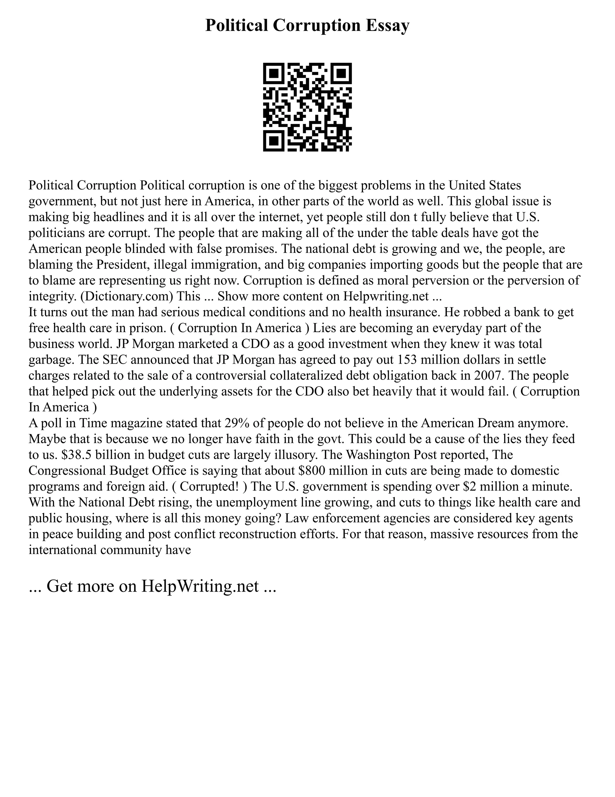 Political Corruption Essay
Political Corruption Political corruption is one of the biggest problems in the United States
government, but not just here in America, in other parts of the world as well. This global issue is
making big headlines and it is all over the internet, yet people still don t fully believe that U.S.
politicians are corrupt. The people that are making all of the under the table deals have got the
American people blinded with false promises. The national debt is growing and we, the people, are
blaming the President, illegal immigration, and big companies importing goods but the people that are
to blame are representing us right now. Corruption is defined as moral perversion or the perversion of
integrity. (Dictionary.com) This ... Show more content on Helpwriting.net ...
It turns out the man had serious medical conditions and no health insurance. He robbed a bank to get
free health care in prison. ( Corruption In America ) Lies are becoming an everyday part of the
business world. JP Morgan marketed a CDO as a good investment when they knew it was total
garbage. The SEC announced that JP Morgan has agreed to pay out 153 million dollars in settle
charges related to the sale of a controversial collateralized debt obligation back in 2007. The people
that helped pick out the underlying assets for the CDO also bet heavily that it would fail. ( Corruption
In America )
A poll in Time magazine stated that 29% of people do not believe in the American Dream anymore.
Maybe that is because we no longer have faith in the govt. This could be a cause of the lies they feed
to us. $38.5 billion in budget cuts are largely illusory. The Washington Post reported, The
Congressional Budget Office is saying that about $800 million in cuts are being made to domestic
programs and foreign aid. ( Corrupted! ) The U.S. government is spending over $2 million a minute.
With the National Debt rising, the unemployment line growing, and cuts to things like health care and
public housing, where is all this money going? Law enforcement agencies are considered key agents
in peace building and post conflict reconstruction efforts. For that reason, massive resources from the
international community have
... Get more on HelpWriting.net ...
 