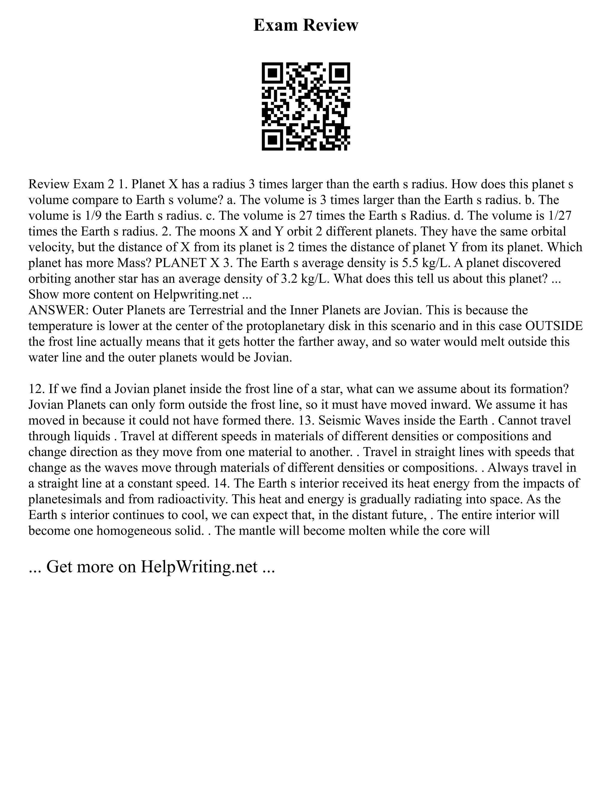 Exam Review
Review Exam 2 1. Planet X has a radius 3 times larger than the earth s radius. How does this planet s
volume compare to Earth s volume? a. The volume is 3 times larger than the Earth s radius. b. The
volume is 1/9 the Earth s radius. c. The volume is 27 times the Earth s Radius. d. The volume is 1/27
times the Earth s radius. 2. The moons X and Y orbit 2 different planets. They have the same orbital
velocity, but the distance of X from its planet is 2 times the distance of planet Y from its planet. Which
planet has more Mass? PLANET X 3. The Earth s average density is 5.5 kg/L. A planet discovered
orbiting another star has an average density of 3.2 kg/L. What does this tell us about this planet? ...
Show more content on Helpwriting.net ...
ANSWER: Outer Planets are Terrestrial and the Inner Planets are Jovian. This is because the
temperature is lower at the center of the protoplanetary disk in this scenario and in this case OUTSIDE
the frost line actually means that it gets hotter the farther away, and so water would melt outside this
water line and the outer planets would be Jovian.
12. If we find a Jovian planet inside the frost line of a star, what can we assume about its formation?
Jovian Planets can only form outside the frost line, so it must have moved inward. We assume it has
moved in because it could not have formed there. 13. Seismic Waves inside the Earth . Cannot travel
through liquids . Travel at different speeds in materials of different densities or compositions and
change direction as they move from one material to another. . Travel in straight lines with speeds that
change as the waves move through materials of different densities or compositions. . Always travel in
a straight line at a constant speed. 14. The Earth s interior received its heat energy from the impacts of
planetesimals and from radioactivity. This heat and energy is gradually radiating into space. As the
Earth s interior continues to cool, we can expect that, in the distant future, . The entire interior will
become one homogeneous solid. . The mantle will become molten while the core will
... Get more on HelpWriting.net ...
 