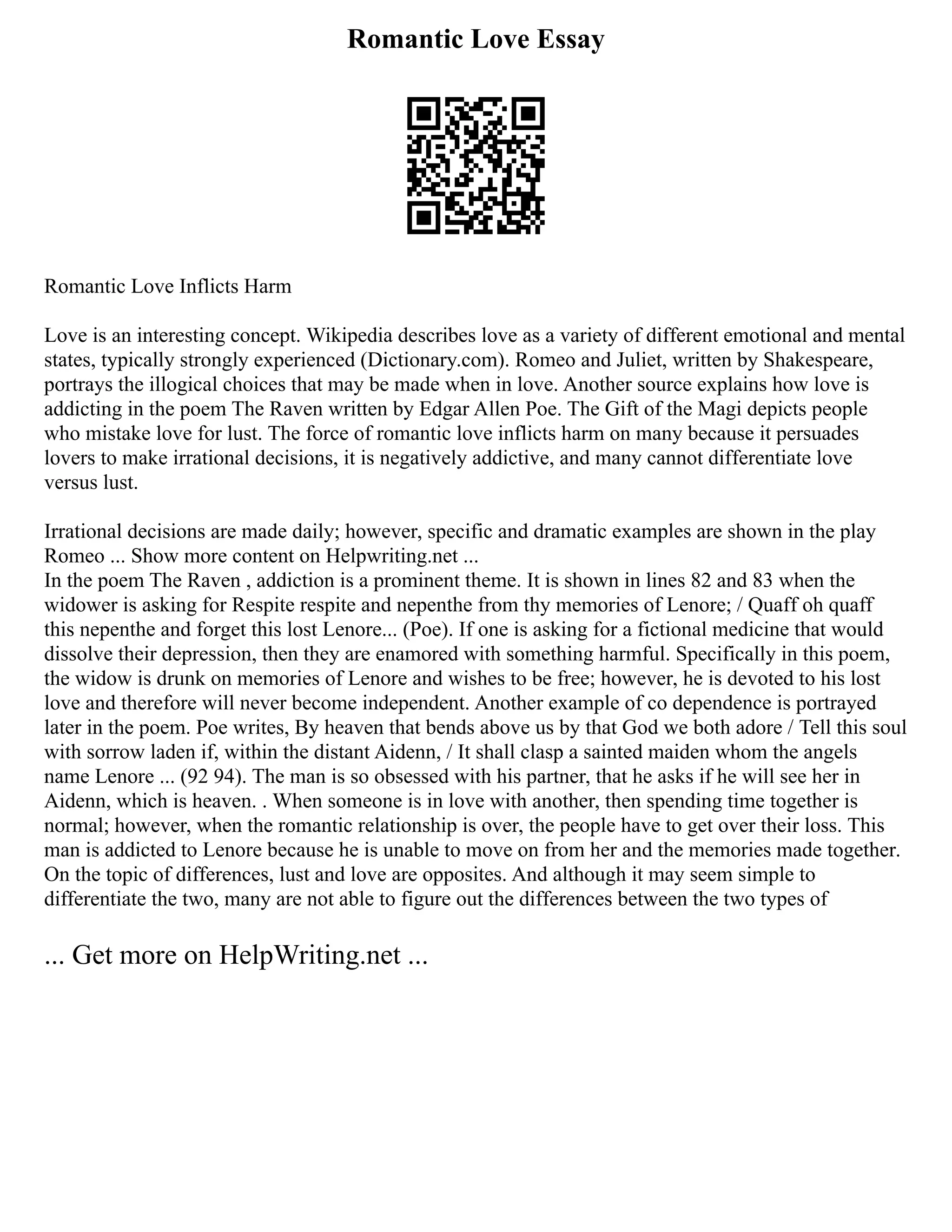 Romantic Love Essay
Romantic Love Inflicts Harm
Love is an interesting concept. Wikipedia describes love as a variety of different emotional and mental
states, typically strongly experienced (Dictionary.com). Romeo and Juliet, written by Shakespeare,
portrays the illogical choices that may be made when in love. Another source explains how love is
addicting in the poem The Raven written by Edgar Allen Poe. The Gift of the Magi depicts people
who mistake love for lust. The force of romantic love inflicts harm on many because it persuades
lovers to make irrational decisions, it is negatively addictive, and many cannot differentiate love
versus lust.
Irrational decisions are made daily; however, specific and dramatic examples are shown in the play
Romeo ... Show more content on Helpwriting.net ...
In the poem The Raven , addiction is a prominent theme. It is shown in lines 82 and 83 when the
widower is asking for Respite respite and nepenthe from thy memories of Lenore; / Quaff oh quaff
this nepenthe and forget this lost Lenore... (Poe). If one is asking for a fictional medicine that would
dissolve their depression, then they are enamored with something harmful. Specifically in this poem,
the widow is drunk on memories of Lenore and wishes to be free; however, he is devoted to his lost
love and therefore will never become independent. Another example of co dependence is portrayed
later in the poem. Poe writes, By heaven that bends above us by that God we both adore / Tell this soul
with sorrow laden if, within the distant Aidenn, / It shall clasp a sainted maiden whom the angels
name Lenore ... (92 94). The man is so obsessed with his partner, that he asks if he will see her in
Aidenn, which is heaven. . When someone is in love with another, then spending time together is
normal; however, when the romantic relationship is over, the people have to get over their loss. This
man is addicted to Lenore because he is unable to move on from her and the memories made together.
On the topic of differences, lust and love are opposites. And although it may seem simple to
differentiate the two, many are not able to figure out the differences between the two types of
... Get more on HelpWriting.net ...
 
