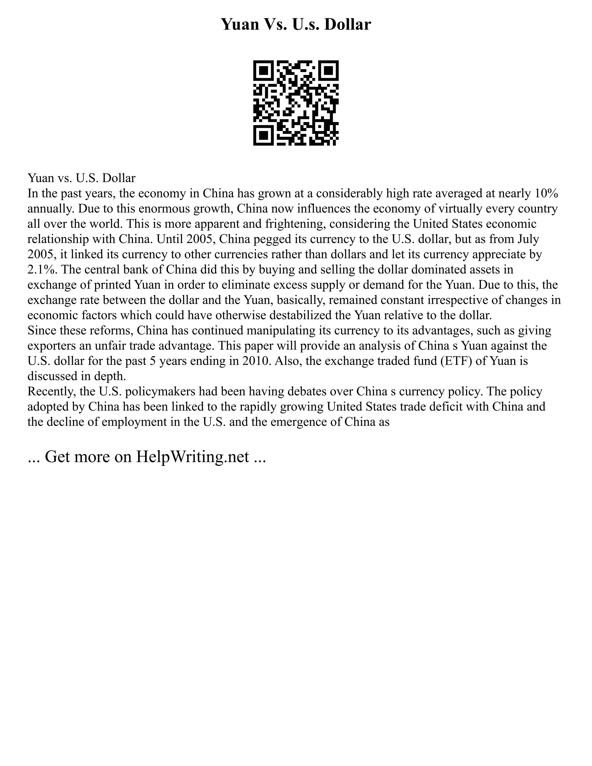 Yuan Vs. U.s. Dollar
Yuan vs. U.S. Dollar
In the past years, the economy in China has grown at a considerably high rate averaged at nearly 10%
annually. Due to this enormous growth, China now influences the economy of virtually every country
all over the world. This is more apparent and frightening, considering the United States economic
relationship with China. Until 2005, China pegged its currency to the U.S. dollar, but as from July
2005, it linked its currency to other currencies rather than dollars and let its currency appreciate by
2.1%. The central bank of China did this by buying and selling the dollar dominated assets in
exchange of printed Yuan in order to eliminate excess supply or demand for the Yuan. Due to this, the
exchange rate between the dollar and the Yuan, basically, remained constant irrespective of changes in
economic factors which could have otherwise destabilized the Yuan relative to the dollar.
Since these reforms, China has continued manipulating its currency to its advantages, such as giving
exporters an unfair trade advantage. This paper will provide an analysis of China s Yuan against the
U.S. dollar for the past 5 years ending in 2010. Also, the exchange traded fund (ETF) of Yuan is
discussed in depth.
Recently, the U.S. policymakers had been having debates over China s currency policy. The policy
adopted by China has been linked to the rapidly growing United States trade deficit with China and
the decline of employment in the U.S. and the emergence of China as
... Get more on HelpWriting.net ...
 