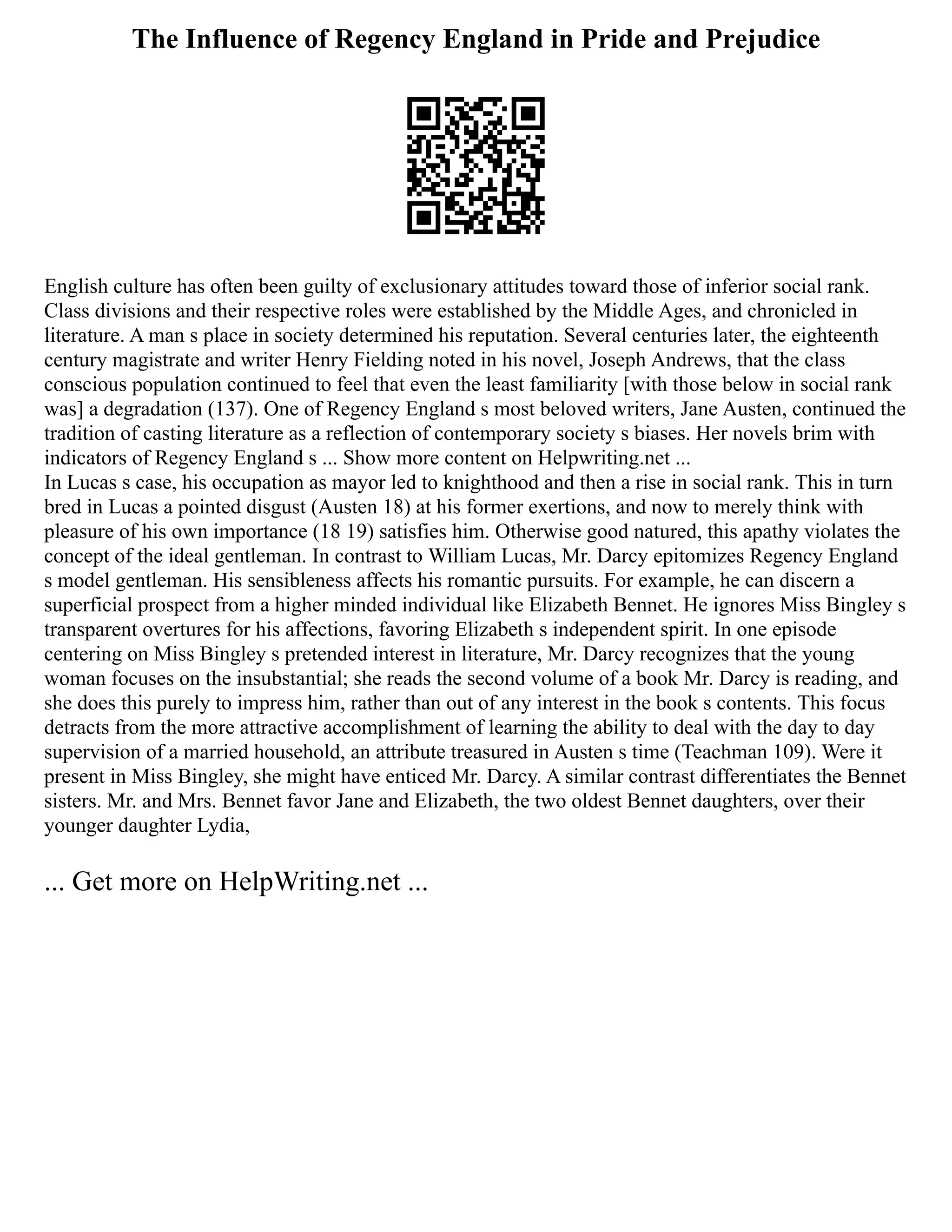 The Influence of Regency England in Pride and Prejudice
English culture has often been guilty of exclusionary attitudes toward those of inferior social rank.
Class divisions and their respective roles were established by the Middle Ages, and chronicled in
literature. A man s place in society determined his reputation. Several centuries later, the eighteenth
century magistrate and writer Henry Fielding noted in his novel, Joseph Andrews, that the class
conscious population continued to feel that even the least familiarity [with those below in social rank
was] a degradation (137). One of Regency England s most beloved writers, Jane Austen, continued the
tradition of casting literature as a reflection of contemporary society s biases. Her novels brim with
indicators of Regency England s ... Show more content on Helpwriting.net ...
In Lucas s case, his occupation as mayor led to knighthood and then a rise in social rank. This in turn
bred in Lucas a pointed disgust (Austen 18) at his former exertions, and now to merely think with
pleasure of his own importance (18 19) satisfies him. Otherwise good natured, this apathy violates the
concept of the ideal gentleman. In contrast to William Lucas, Mr. Darcy epitomizes Regency England
s model gentleman. His sensibleness affects his romantic pursuits. For example, he can discern a
superficial prospect from a higher minded individual like Elizabeth Bennet. He ignores Miss Bingley s
transparent overtures for his affections, favoring Elizabeth s independent spirit. In one episode
centering on Miss Bingley s pretended interest in literature, Mr. Darcy recognizes that the young
woman focuses on the insubstantial; she reads the second volume of a book Mr. Darcy is reading, and
she does this purely to impress him, rather than out of any interest in the book s contents. This focus
detracts from the more attractive accomplishment of learning the ability to deal with the day to day
supervision of a married household, an attribute treasured in Austen s time (Teachman 109). Were it
present in Miss Bingley, she might have enticed Mr. Darcy. A similar contrast differentiates the Bennet
sisters. Mr. and Mrs. Bennet favor Jane and Elizabeth, the two oldest Bennet daughters, over their
younger daughter Lydia,
... Get more on HelpWriting.net ...
 