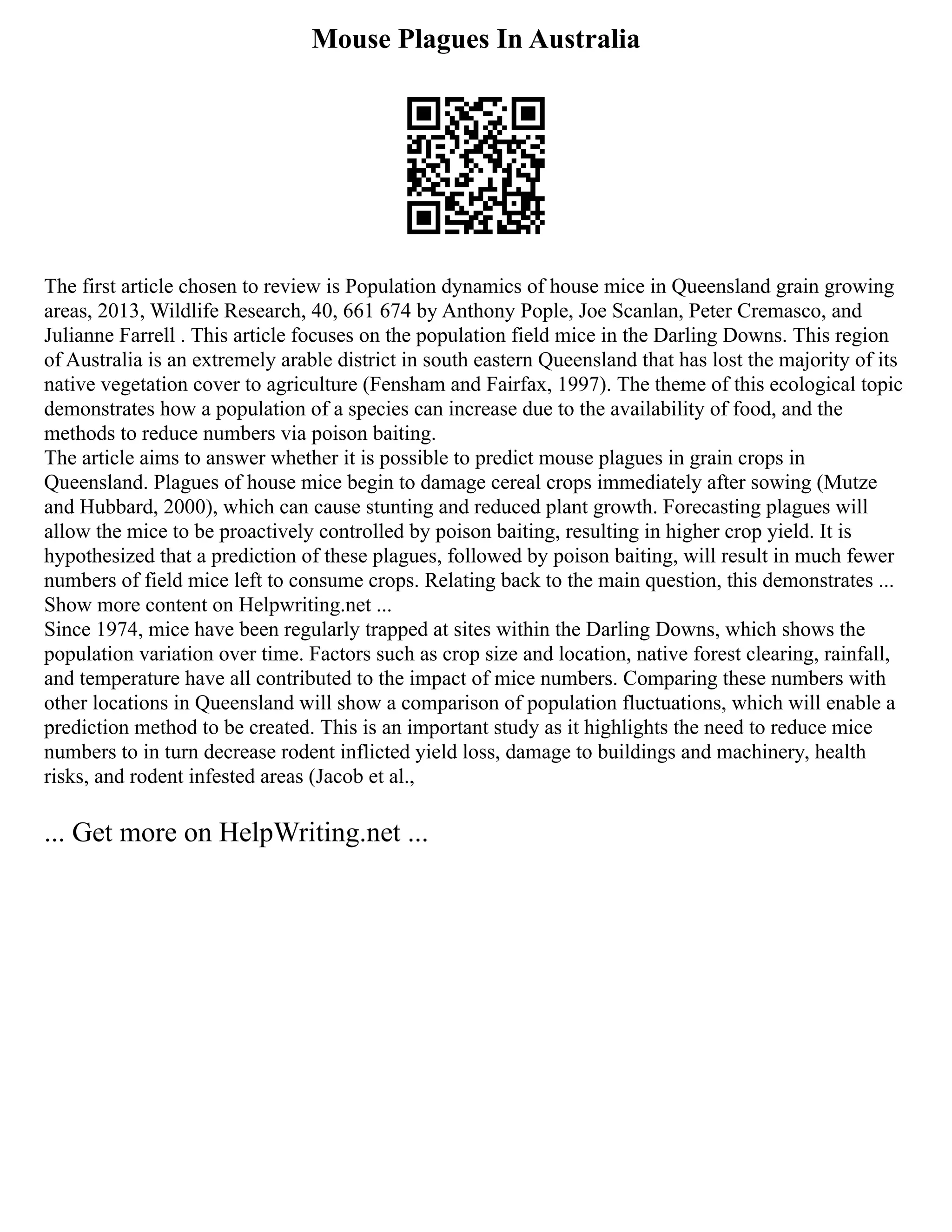 Mouse Plagues In Australia
The first article chosen to review is Population dynamics of house mice in Queensland grain growing
areas, 2013, Wildlife Research, 40, 661 674 by Anthony Pople, Joe Scanlan, Peter Cremasco, and
Julianne Farrell . This article focuses on the population field mice in the Darling Downs. This region
of Australia is an extremely arable district in south eastern Queensland that has lost the majority of its
native vegetation cover to agriculture (Fensham and Fairfax, 1997). The theme of this ecological topic
demonstrates how a population of a species can increase due to the availability of food, and the
methods to reduce numbers via poison baiting.
The article aims to answer whether it is possible to predict mouse plagues in grain crops in
Queensland. Plagues of house mice begin to damage cereal crops immediately after sowing (Mutze
and Hubbard, 2000), which can cause stunting and reduced plant growth. Forecasting plagues will
allow the mice to be proactively controlled by poison baiting, resulting in higher crop yield. It is
hypothesized that a prediction of these plagues, followed by poison baiting, will result in much fewer
numbers of field mice left to consume crops. Relating back to the main question, this demonstrates ...
Show more content on Helpwriting.net ...
Since 1974, mice have been regularly trapped at sites within the Darling Downs, which shows the
population variation over time. Factors such as crop size and location, native forest clearing, rainfall,
and temperature have all contributed to the impact of mice numbers. Comparing these numbers with
other locations in Queensland will show a comparison of population fluctuations, which will enable a
prediction method to be created. This is an important study as it highlights the need to reduce mice
numbers to in turn decrease rodent inflicted yield loss, damage to buildings and machinery, health
risks, and rodent infested areas (Jacob et al.,
... Get more on HelpWriting.net ...
 