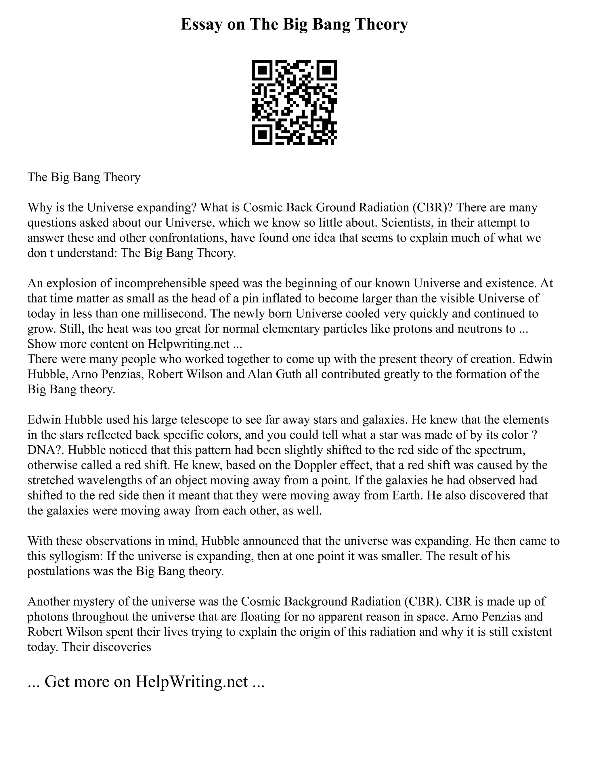 Essay on The Big Bang Theory
The Big Bang Theory
Why is the Universe expanding? What is Cosmic Back Ground Radiation (CBR)? There are many
questions asked about our Universe, which we know so little about. Scientists, in their attempt to
answer these and other confrontations, have found one idea that seems to explain much of what we
don t understand: The Big Bang Theory.
An explosion of incomprehensible speed was the beginning of our known Universe and existence. At
that time matter as small as the head of a pin inflated to become larger than the visible Universe of
today in less than one millisecond. The newly born Universe cooled very quickly and continued to
grow. Still, the heat was too great for normal elementary particles like protons and neutrons to ...
Show more content on Helpwriting.net ...
There were many people who worked together to come up with the present theory of creation. Edwin
Hubble, Arno Penzias, Robert Wilson and Alan Guth all contributed greatly to the formation of the
Big Bang theory.
Edwin Hubble used his large telescope to see far away stars and galaxies. He knew that the elements
in the stars reflected back specific colors, and you could tell what a star was made of by its color ?
DNA?. Hubble noticed that this pattern had been slightly shifted to the red side of the spectrum,
otherwise called a red shift. He knew, based on the Doppler effect, that a red shift was caused by the
stretched wavelengths of an object moving away from a point. If the galaxies he had observed had
shifted to the red side then it meant that they were moving away from Earth. He also discovered that
the galaxies were moving away from each other, as well.
With these observations in mind, Hubble announced that the universe was expanding. He then came to
this syllogism: If the universe is expanding, then at one point it was smaller. The result of his
postulations was the Big Bang theory.
Another mystery of the universe was the Cosmic Background Radiation (CBR). CBR is made up of
photons throughout the universe that are floating for no apparent reason in space. Arno Penzias and
Robert Wilson spent their lives trying to explain the origin of this radiation and why it is still existent
today. Their discoveries
... Get more on HelpWriting.net ...
 