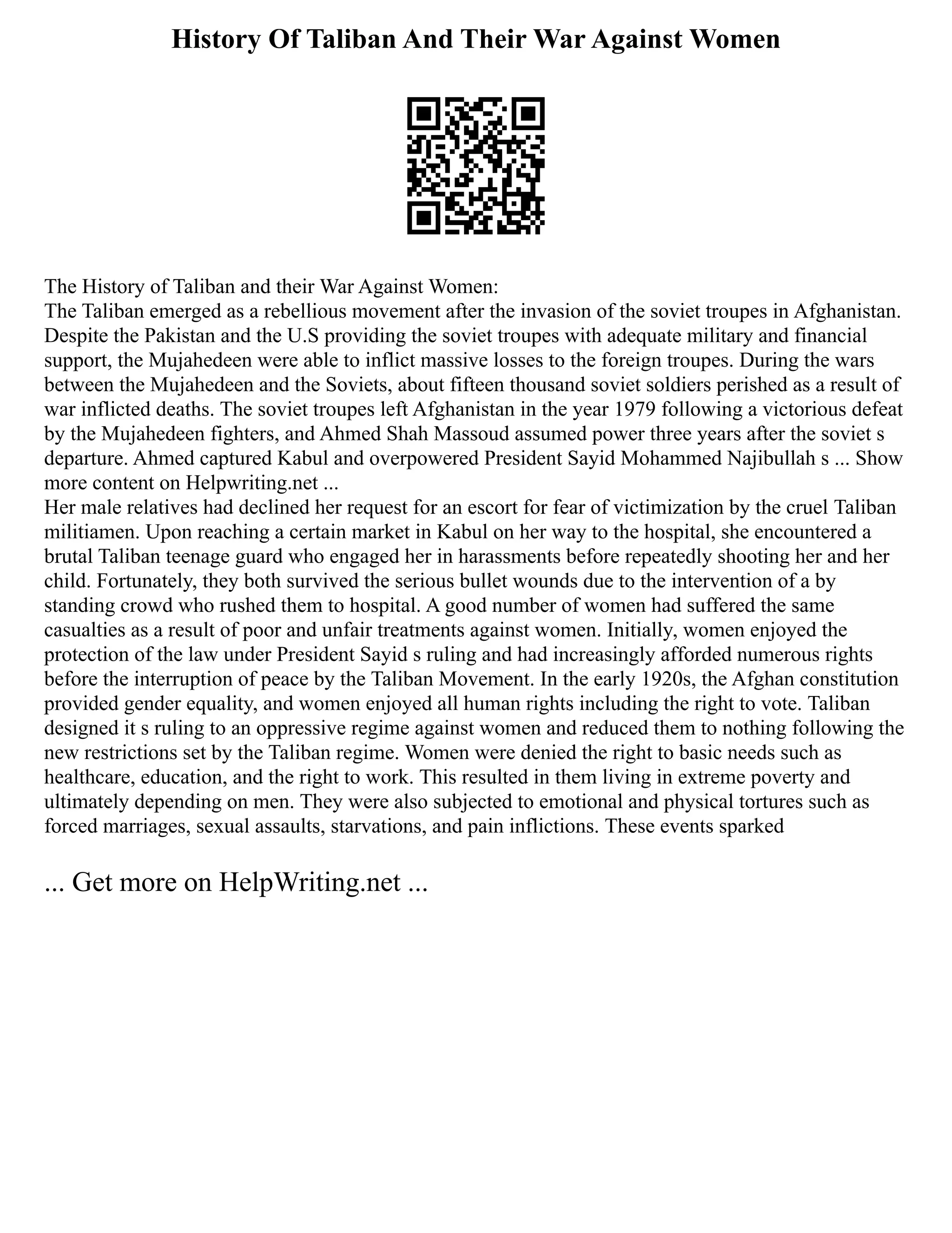 History Of Taliban And Their War Against Women
The History of Taliban and their War Against Women:
The Taliban emerged as a rebellious movement after the invasion of the soviet troupes in Afghanistan.
Despite the Pakistan and the U.S providing the soviet troupes with adequate military and financial
support, the Mujahedeen were able to inflict massive losses to the foreign troupes. During the wars
between the Mujahedeen and the Soviets, about fifteen thousand soviet soldiers perished as a result of
war inflicted deaths. The soviet troupes left Afghanistan in the year 1979 following a victorious defeat
by the Mujahedeen fighters, and Ahmed Shah Massoud assumed power three years after the soviet s
departure. Ahmed captured Kabul and overpowered President Sayid Mohammed Najibullah s ... Show
more content on Helpwriting.net ...
Her male relatives had declined her request for an escort for fear of victimization by the cruel Taliban
militiamen. Upon reaching a certain market in Kabul on her way to the hospital, she encountered a
brutal Taliban teenage guard who engaged her in harassments before repeatedly shooting her and her
child. Fortunately, they both survived the serious bullet wounds due to the intervention of a by
standing crowd who rushed them to hospital. A good number of women had suffered the same
casualties as a result of poor and unfair treatments against women. Initially, women enjoyed the
protection of the law under President Sayid s ruling and had increasingly afforded numerous rights
before the interruption of peace by the Taliban Movement. In the early 1920s, the Afghan constitution
provided gender equality, and women enjoyed all human rights including the right to vote. Taliban
designed it s ruling to an oppressive regime against women and reduced them to nothing following the
new restrictions set by the Taliban regime. Women were denied the right to basic needs such as
healthcare, education, and the right to work. This resulted in them living in extreme poverty and
ultimately depending on men. They were also subjected to emotional and physical tortures such as
forced marriages, sexual assaults, starvations, and pain inflictions. These events sparked
... Get more on HelpWriting.net ...
 