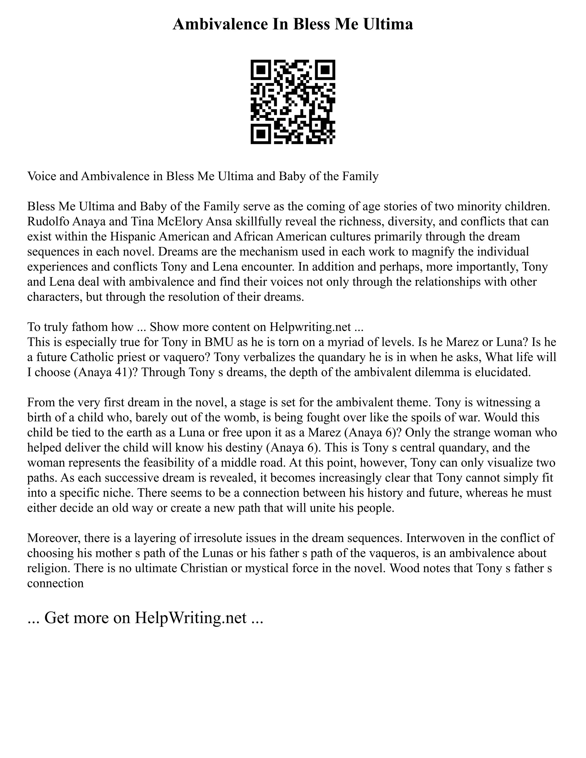 Ambivalence In Bless Me Ultima
Voice and Ambivalence in Bless Me Ultima and Baby of the Family
Bless Me Ultima and Baby of the Family serve as the coming of age stories of two minority children.
Rudolfo Anaya and Tina McElory Ansa skillfully reveal the richness, diversity, and conflicts that can
exist within the Hispanic American and African American cultures primarily through the dream
sequences in each novel. Dreams are the mechanism used in each work to magnify the individual
experiences and conflicts Tony and Lena encounter. In addition and perhaps, more importantly, Tony
and Lena deal with ambivalence and find their voices not only through the relationships with other
characters, but through the resolution of their dreams.
To truly fathom how ... Show more content on Helpwriting.net ...
This is especially true for Tony in BMU as he is torn on a myriad of levels. Is he Marez or Luna? Is he
a future Catholic priest or vaquero? Tony verbalizes the quandary he is in when he asks, What life will
I choose (Anaya 41)? Through Tony s dreams, the depth of the ambivalent dilemma is elucidated.
From the very first dream in the novel, a stage is set for the ambivalent theme. Tony is witnessing a
birth of a child who, barely out of the womb, is being fought over like the spoils of war. Would this
child be tied to the earth as a Luna or free upon it as a Marez (Anaya 6)? Only the strange woman who
helped deliver the child will know his destiny (Anaya 6). This is Tony s central quandary, and the
woman represents the feasibility of a middle road. At this point, however, Tony can only visualize two
paths. As each successive dream is revealed, it becomes increasingly clear that Tony cannot simply fit
into a specific niche. There seems to be a connection between his history and future, whereas he must
either decide an old way or create a new path that will unite his people.
Moreover, there is a layering of irresolute issues in the dream sequences. Interwoven in the conflict of
choosing his mother s path of the Lunas or his father s path of the vaqueros, is an ambivalence about
religion. There is no ultimate Christian or mystical force in the novel. Wood notes that Tony s father s
connection
... Get more on HelpWriting.net ...
 