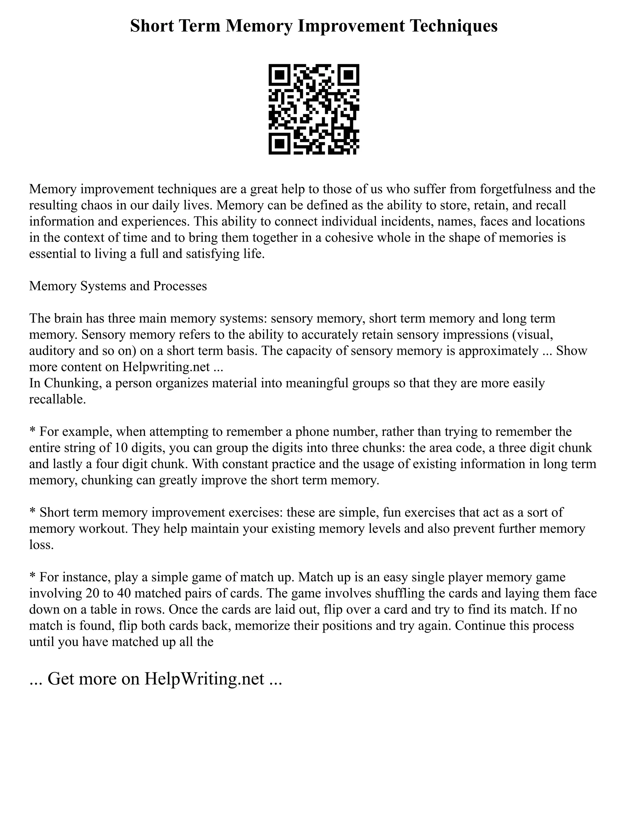 Short Term Memory Improvement Techniques
Memory improvement techniques are a great help to those of us who suffer from forgetfulness and the
resulting chaos in our daily lives. Memory can be defined as the ability to store, retain, and recall
information and experiences. This ability to connect individual incidents, names, faces and locations
in the context of time and to bring them together in a cohesive whole in the shape of memories is
essential to living a full and satisfying life.
Memory Systems and Processes
The brain has three main memory systems: sensory memory, short term memory and long term
memory. Sensory memory refers to the ability to accurately retain sensory impressions (visual,
auditory and so on) on a short term basis. The capacity of sensory memory is approximately ... Show
more content on Helpwriting.net ...
In Chunking, a person organizes material into meaningful groups so that they are more easily
recallable.
* For example, when attempting to remember a phone number, rather than trying to remember the
entire string of 10 digits, you can group the digits into three chunks: the area code, a three digit chunk
and lastly a four digit chunk. With constant practice and the usage of existing information in long term
memory, chunking can greatly improve the short term memory.
* Short term memory improvement exercises: these are simple, fun exercises that act as a sort of
memory workout. They help maintain your existing memory levels and also prevent further memory
loss.
* For instance, play a simple game of match up. Match up is an easy single player memory game
involving 20 to 40 matched pairs of cards. The game involves shuffling the cards and laying them face
down on a table in rows. Once the cards are laid out, flip over a card and try to find its match. If no
match is found, flip both cards back, memorize their positions and try again. Continue this process
until you have matched up all the
... Get more on HelpWriting.net ...
 