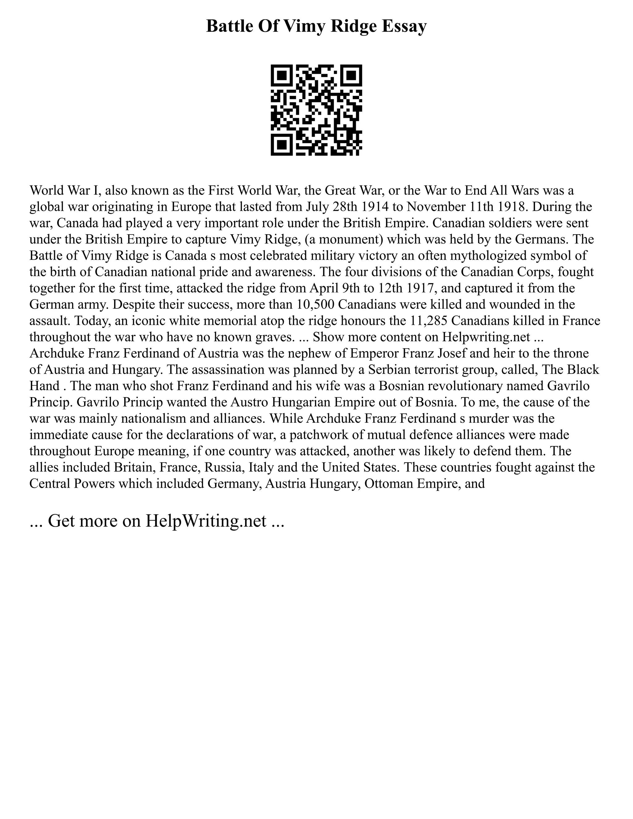 Battle Of Vimy Ridge Essay
World War I, also known as the First World War, the Great War, or the War to End All Wars was a
global war originating in Europe that lasted from July 28th 1914 to November 11th 1918. During the
war, Canada had played a very important role under the British Empire. Canadian soldiers were sent
under the British Empire to capture Vimy Ridge, (a monument) which was held by the Germans. The
Battle of Vimy Ridge is Canada s most celebrated military victory an often mythologized symbol of
the birth of Canadian national pride and awareness. The four divisions of the Canadian Corps, fought
together for the first time, attacked the ridge from April 9th to 12th 1917, and captured it from the
German army. Despite their success, more than 10,500 Canadians were killed and wounded in the
assault. Today, an iconic white memorial atop the ridge honours the 11,285 Canadians killed in France
throughout the war who have no known graves. ... Show more content on Helpwriting.net ...
Archduke Franz Ferdinand of Austria was the nephew of Emperor Franz Josef and heir to the throne
of Austria and Hungary. The assassination was planned by a Serbian terrorist group, called, The Black
Hand . The man who shot Franz Ferdinand and his wife was a Bosnian revolutionary named Gavrilo
Princip. Gavrilo Princip wanted the Austro Hungarian Empire out of Bosnia. To me, the cause of the
war was mainly nationalism and alliances. While Archduke Franz Ferdinand s murder was the
immediate cause for the declarations of war, a patchwork of mutual defence alliances were made
throughout Europe meaning, if one country was attacked, another was likely to defend them. The
allies included Britain, France, Russia, Italy and the United States. These countries fought against the
Central Powers which included Germany, Austria Hungary, Ottoman Empire, and
... Get more on HelpWriting.net ...
 