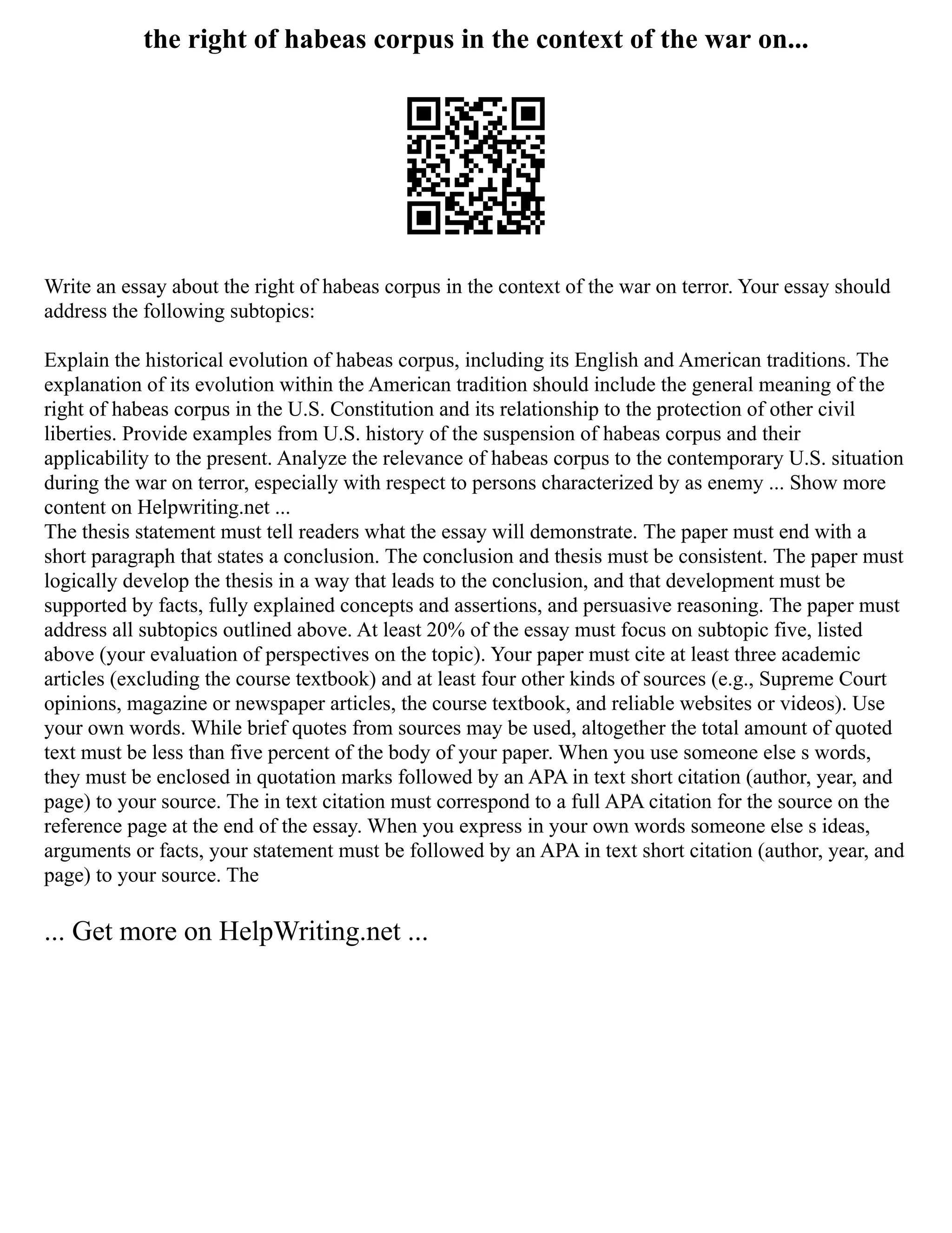 the right of habeas corpus in the context of the war on...
Write an essay about the right of habeas corpus in the context of the war on terror. Your essay should
address the following subtopics:
Explain the historical evolution of habeas corpus, including its English and American traditions. The
explanation of its evolution within the American tradition should include the general meaning of the
right of habeas corpus in the U.S. Constitution and its relationship to the protection of other civil
liberties. Provide examples from U.S. history of the suspension of habeas corpus and their
applicability to the present. Analyze the relevance of habeas corpus to the contemporary U.S. situation
during the war on terror, especially with respect to persons characterized by as enemy ... Show more
content on Helpwriting.net ...
The thesis statement must tell readers what the essay will demonstrate. The paper must end with a
short paragraph that states a conclusion. The conclusion and thesis must be consistent. The paper must
logically develop the thesis in a way that leads to the conclusion, and that development must be
supported by facts, fully explained concepts and assertions, and persuasive reasoning. The paper must
address all subtopics outlined above. At least 20% of the essay must focus on subtopic five, listed
above (your evaluation of perspectives on the topic). Your paper must cite at least three academic
articles (excluding the course textbook) and at least four other kinds of sources (e.g., Supreme Court
opinions, magazine or newspaper articles, the course textbook, and reliable websites or videos). Use
your own words. While brief quotes from sources may be used, altogether the total amount of quoted
text must be less than five percent of the body of your paper. When you use someone else s words,
they must be enclosed in quotation marks followed by an APA in text short citation (author, year, and
page) to your source. The in text citation must correspond to a full APA citation for the source on the
reference page at the end of the essay. When you express in your own words someone else s ideas,
arguments or facts, your statement must be followed by an APA in text short citation (author, year, and
page) to your source. The
... Get more on HelpWriting.net ...
 
