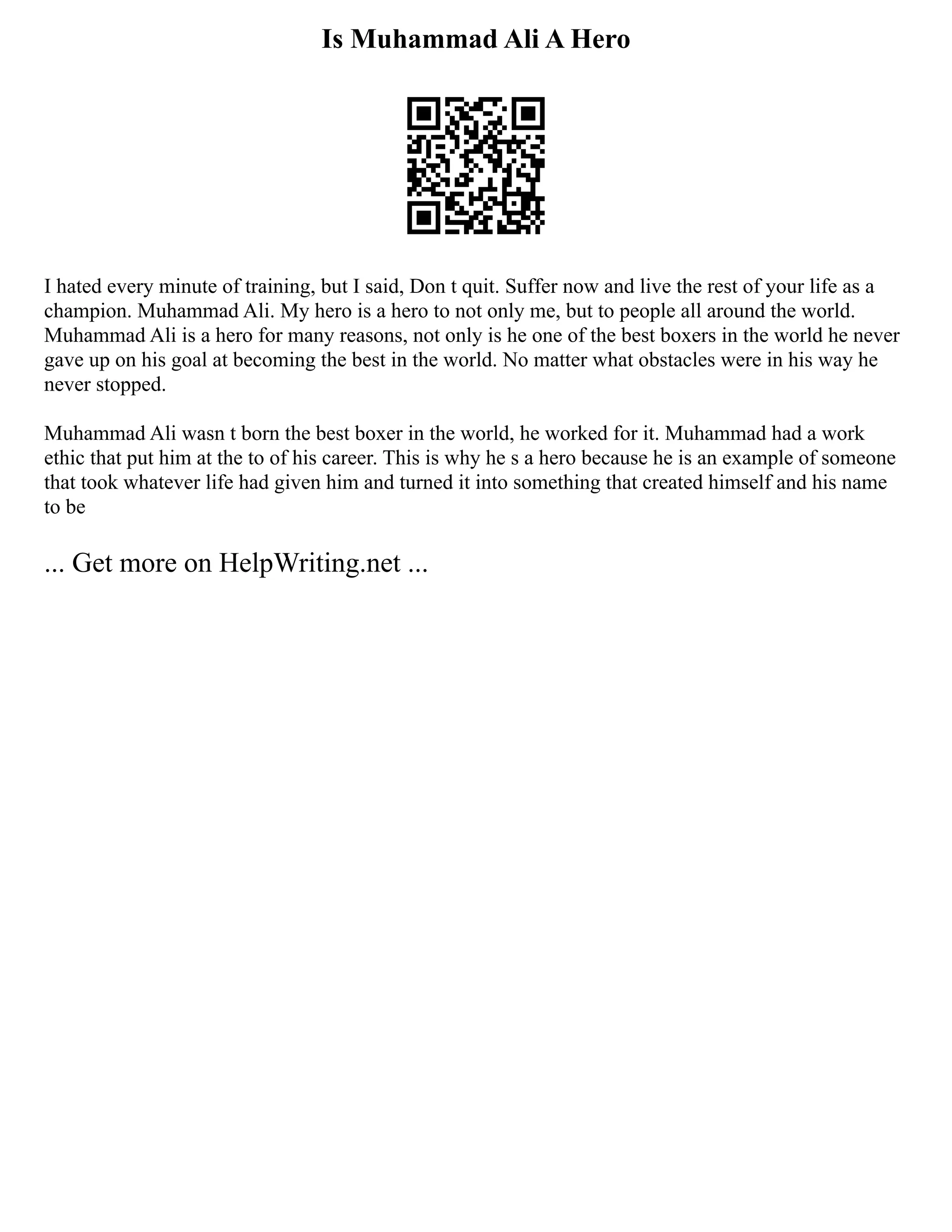 Is Muhammad Ali A Hero
I hated every minute of training, but I said, Don t quit. Suffer now and live the rest of your life as a
champion. Muhammad Ali. My hero is a hero to not only me, but to people all around the world.
Muhammad Ali is a hero for many reasons, not only is he one of the best boxers in the world he never
gave up on his goal at becoming the best in the world. No matter what obstacles were in his way he
never stopped.
Muhammad Ali wasn t born the best boxer in the world, he worked for it. Muhammad had a work
ethic that put him at the to of his career. This is why he s a hero because he is an example of someone
that took whatever life had given him and turned it into something that created himself and his name
to be
... Get more on HelpWriting.net ...
 
