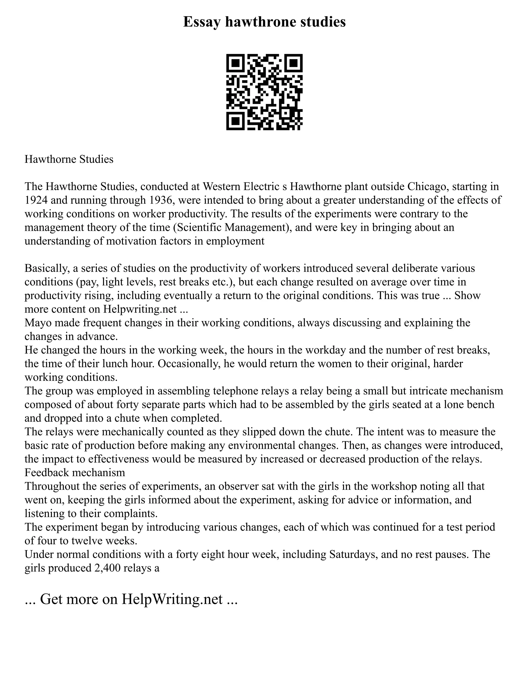 Essay hawthrone studies
Hawthorne Studies
The Hawthorne Studies, conducted at Western Electric s Hawthorne plant outside Chicago, starting in
1924 and running through 1936, were intended to bring about a greater understanding of the effects of
working conditions on worker productivity. The results of the experiments were contrary to the
management theory of the time (Scientific Management), and were key in bringing about an
understanding of motivation factors in employment
Basically, a series of studies on the productivity of workers introduced several deliberate various
conditions (pay, light levels, rest breaks etc.), but each change resulted on average over time in
productivity rising, including eventually a return to the original conditions. This was true ... Show
more content on Helpwriting.net ...
Mayo made frequent changes in their working conditions, always discussing and explaining the
changes in advance.
He changed the hours in the working week, the hours in the workday and the number of rest breaks,
the time of their lunch hour. Occasionally, he would return the women to their original, harder
working conditions.
The group was employed in assembling telephone relays a relay being a small but intricate mechanism
composed of about forty separate parts which had to be assembled by the girls seated at a lone bench
and dropped into a chute when completed.
The relays were mechanically counted as they slipped down the chute. The intent was to measure the
basic rate of production before making any environmental changes. Then, as changes were introduced,
the impact to effectiveness would be measured by increased or decreased production of the relays.
Feedback mechanism
Throughout the series of experiments, an observer sat with the girls in the workshop noting all that
went on, keeping the girls informed about the experiment, asking for advice or information, and
listening to their complaints.
The experiment began by introducing various changes, each of which was continued for a test period
of four to twelve weeks.
Under normal conditions with a forty eight hour week, including Saturdays, and no rest pauses. The
girls produced 2,400 relays a
... Get more on HelpWriting.net ...
 