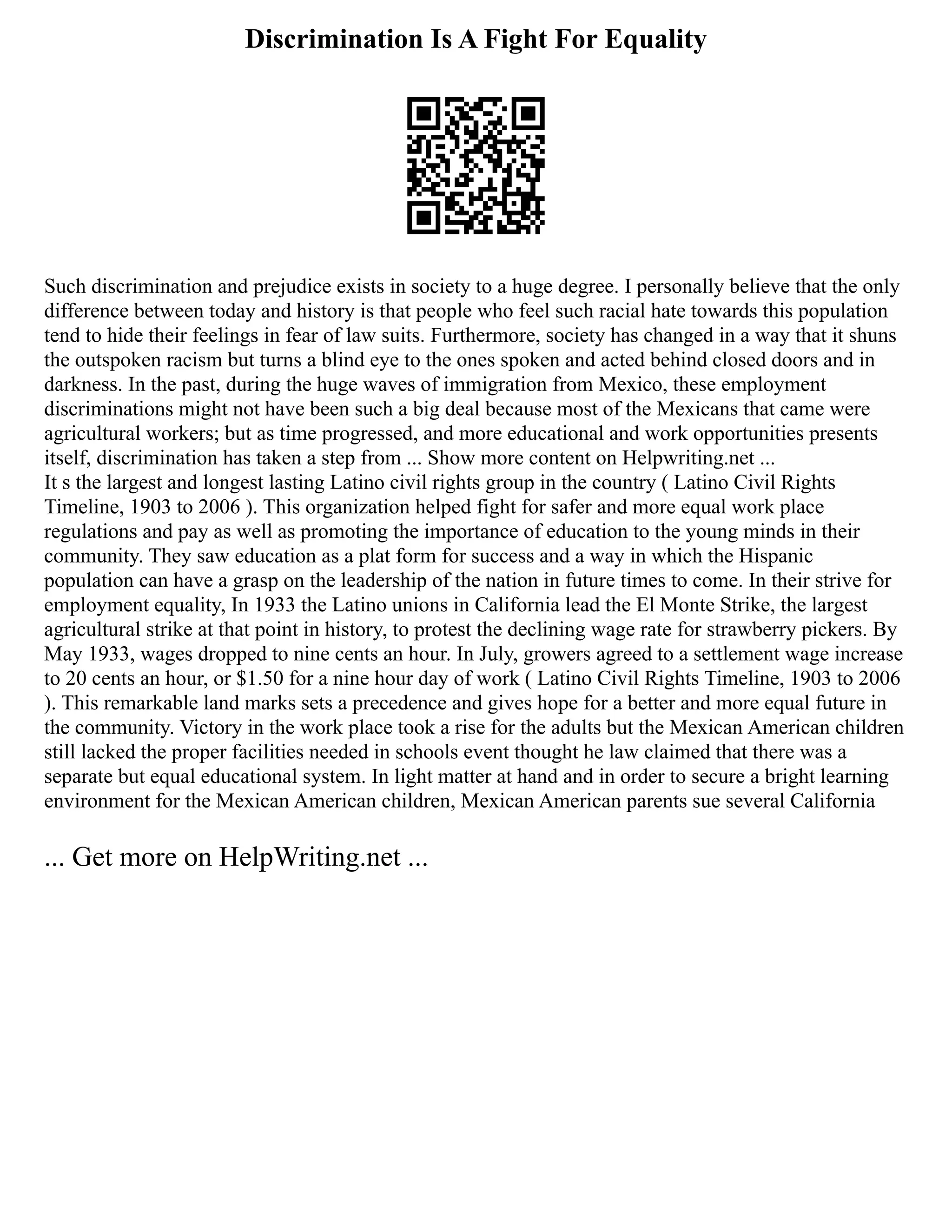 Discrimination Is A Fight For Equality
Such discrimination and prejudice exists in society to a huge degree. I personally believe that the only
difference between today and history is that people who feel such racial hate towards this population
tend to hide their feelings in fear of law suits. Furthermore, society has changed in a way that it shuns
the outspoken racism but turns a blind eye to the ones spoken and acted behind closed doors and in
darkness. In the past, during the huge waves of immigration from Mexico, these employment
discriminations might not have been such a big deal because most of the Mexicans that came were
agricultural workers; but as time progressed, and more educational and work opportunities presents
itself, discrimination has taken a step from ... Show more content on Helpwriting.net ...
It s the largest and longest lasting Latino civil rights group in the country ( Latino Civil Rights
Timeline, 1903 to 2006 ). This organization helped fight for safer and more equal work place
regulations and pay as well as promoting the importance of education to the young minds in their
community. They saw education as a plat form for success and a way in which the Hispanic
population can have a grasp on the leadership of the nation in future times to come. In their strive for
employment equality, In 1933 the Latino unions in California lead the El Monte Strike, the largest
agricultural strike at that point in history, to protest the declining wage rate for strawberry pickers. By
May 1933, wages dropped to nine cents an hour. In July, growers agreed to a settlement wage increase
to 20 cents an hour, or $1.50 for a nine hour day of work ( Latino Civil Rights Timeline, 1903 to 2006
). This remarkable land marks sets a precedence and gives hope for a better and more equal future in
the community. Victory in the work place took a rise for the adults but the Mexican American children
still lacked the proper facilities needed in schools event thought he law claimed that there was a
separate but equal educational system. In light matter at hand and in order to secure a bright learning
environment for the Mexican American children, Mexican American parents sue several California
... Get more on HelpWriting.net ...
 