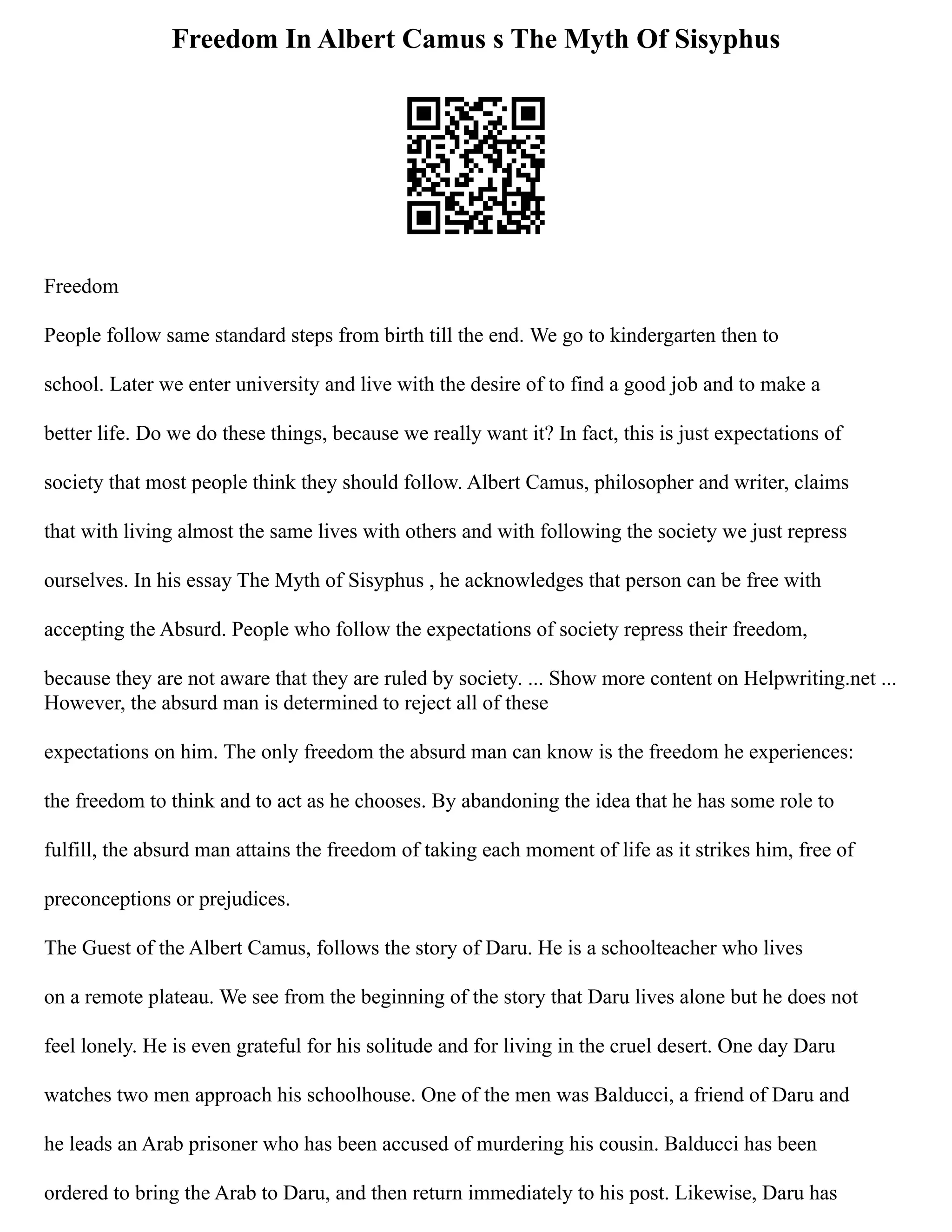 Freedom In Albert Camus s The Myth Of Sisyphus
Freedom
People follow same standard steps from birth till the end. We go to kindergarten then to
school. Later we enter university and live with the desire of to find a good job and to make a
better life. Do we do these things, because we really want it? In fact, this is just expectations of
society that most people think they should follow. Albert Camus, philosopher and writer, claims
that with living almost the same lives with others and with following the society we just repress
ourselves. In his essay The Myth of Sisyphus , he acknowledges that person can be free with
accepting the Absurd. People who follow the expectations of society repress their freedom,
because they are not aware that they are ruled by society. ... Show more content on Helpwriting.net ...
However, the absurd man is determined to reject all of these
expectations on him. The only freedom the absurd man can know is the freedom he experiences:
the freedom to think and to act as he chooses. By abandoning the idea that he has some role to
fulfill, the absurd man attains the freedom of taking each moment of life as it strikes him, free of
preconceptions or prejudices.
The Guest of the Albert Camus, follows the story of Daru. He is a schoolteacher who lives
on a remote plateau. We see from the beginning of the story that Daru lives alone but he does not
feel lonely. He is even grateful for his solitude and for living in the cruel desert. One day Daru
watches two men approach his schoolhouse. One of the men was Balducci, a friend of Daru and
he leads an Arab prisoner who has been accused of murdering his cousin. Balducci has been
ordered to bring the Arab to Daru, and then return immediately to his post. Likewise, Daru has
 