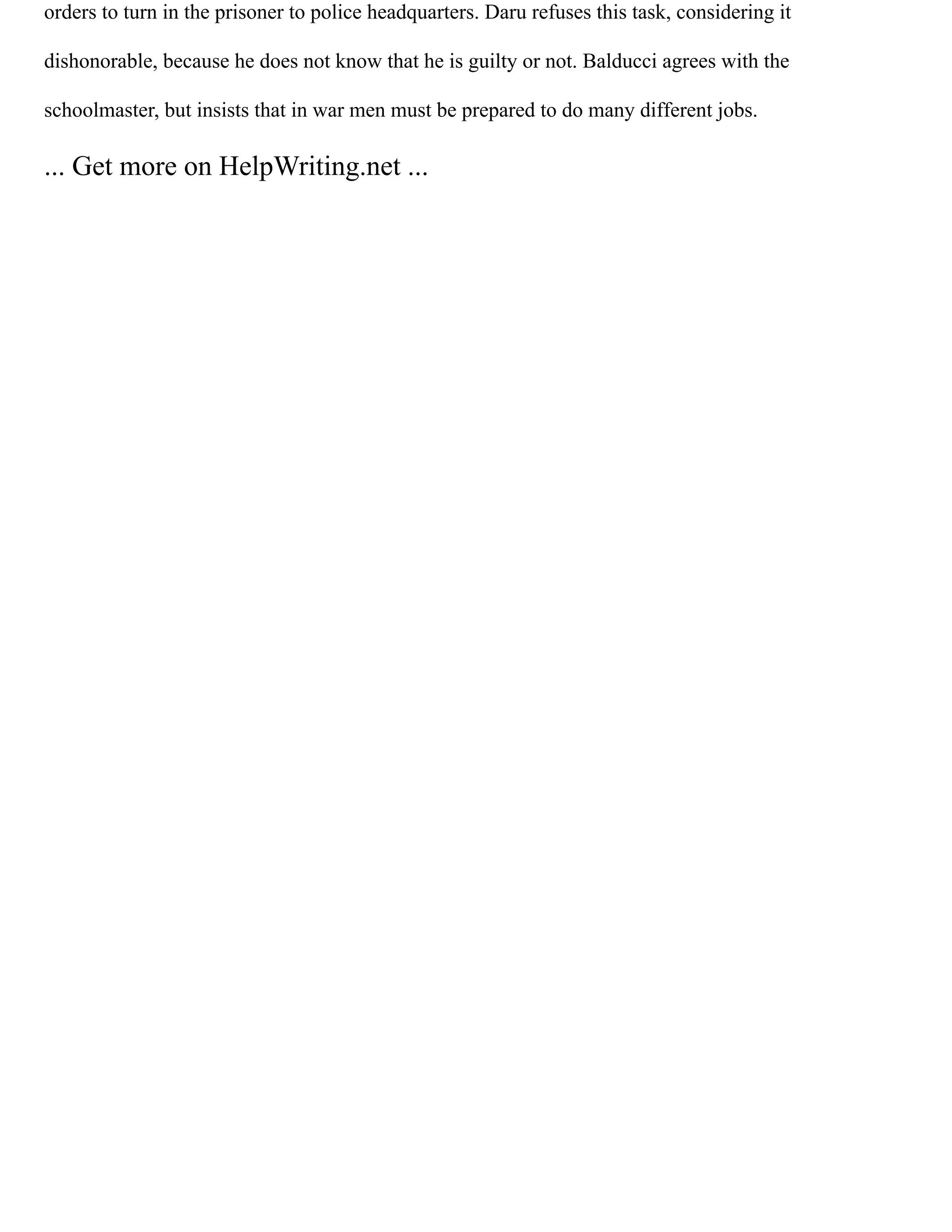 orders to turn in the prisoner to police headquarters. Daru refuses this task, considering it
dishonorable, because he does not know that he is guilty or not. Balducci agrees with the
schoolmaster, but insists that in war men must be prepared to do many different jobs.
... Get more on HelpWriting.net ...
 