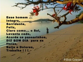 Esse homem ... Integro, Sorridente, Feliz, Claro como... o Sol, Levanta cedo, Acorda os passarinhos, DIZ BOM DIA  para as flores, Beija a Dolores, Trabalha ! ! !  