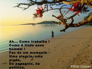 Ah... Como trabalha ! Como é lindo esse homem ! Faz de um momento Uma alegria, uma piada, Do papagaio, da política, Politicamente correto, e  Maravilhosamente SÁBIO, 