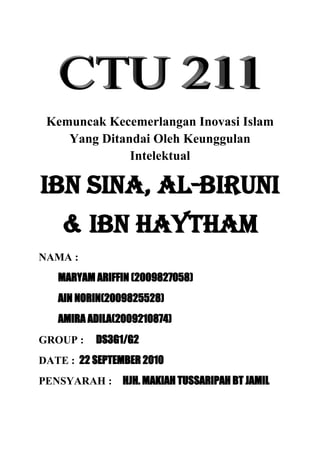 Kemuncak Kecemerlangan Inovasi Islam
    Yang Ditandai Oleh Keunggulan
              Intelektual

Ibn Sina, Al-Biruni
    & Ibn Haytham
NAMA :
   MARYAM ARIFFIN (2009827058)
   AIN NORIN(2009825528)
   AMIRA ADILA(2009210874)
GROUP :    DS3G1/G2
DATE : 22 SEPTEMBER 2010
PENSYARAH : HJH. MAKIAH TUSSARIPAH BT JAMIL
 