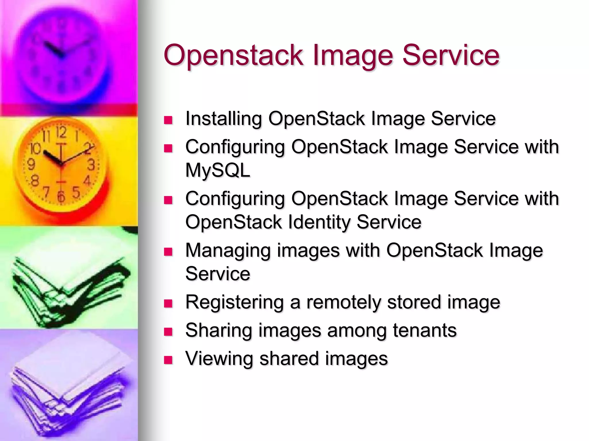 Openstack Image Service
 Installing OpenStack Image Service
 Configuring OpenStack Image Service with
MySQL
 Configuring OpenStack Image Service with
OpenStack Identity Service
 Managing images with OpenStack Image
Service
 Registering a remotely stored image
 Sharing images among tenants
 Viewing shared images
 