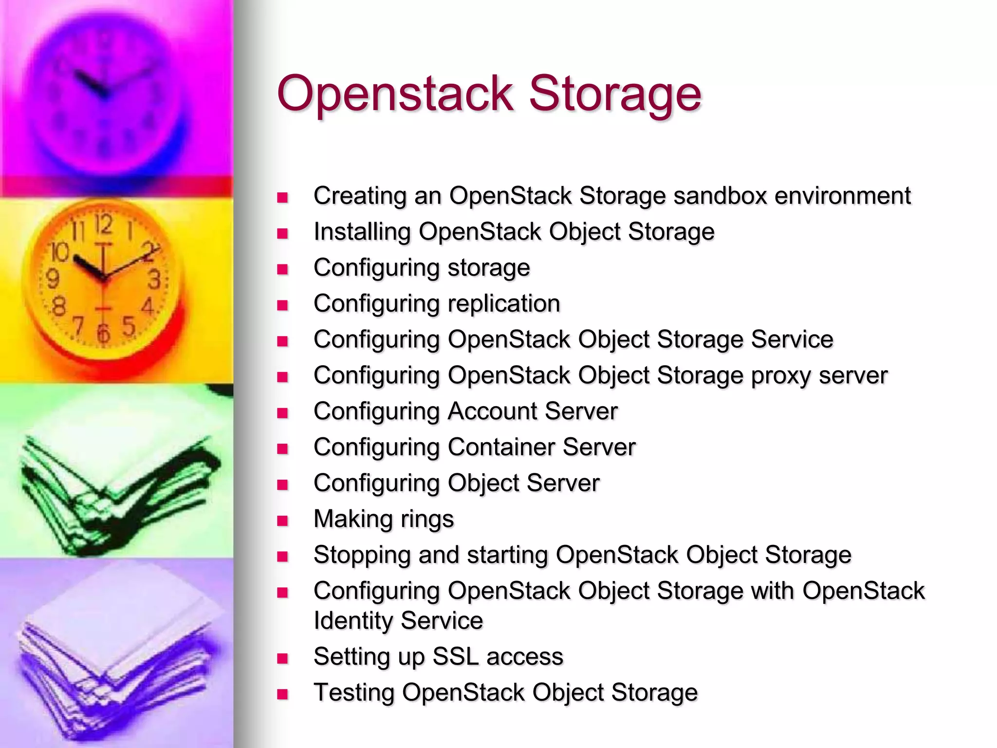 Openstack Storage
 Creating an OpenStack Storage sandbox environment
 Installing OpenStack Object Storage
 Configuring storage
 Configuring replication
 Configuring OpenStack Object Storage Service
 Configuring OpenStack Object Storage proxy server
 Configuring Account Server
 Configuring Container Server
 Configuring Object Server
 Making rings
 Stopping and starting OpenStack Object Storage
 Configuring OpenStack Object Storage with OpenStack
Identity Service
 Setting up SSL access
 Testing OpenStack Object Storage
 
