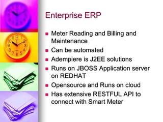 Enterprise ERP
 Meter Reading and Billing and
Maintenance
 Can be automated
 Adempiere is J2EE solutions
 Runs on JBOSS Application server
on REDHAT
 Opensource and Runs on cloud
 Has extensive RESTFUL API to
connect with Smart Meter
 