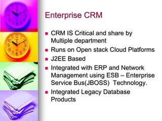 Enterprise CRM
 CRM IS Critical and share by
Multiple department
 Runs on Open stack Cloud Platforms
 J2EE Based
 Integrated with ERP and Network
Management using ESB – Enterprise
Service Bus(JBOSS) Technology.
 Integrated Legacy Database
Products
 