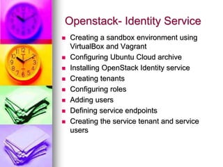 Openstack- Identity Service
 Creating a sandbox environment using
VirtualBox and Vagrant
 Configuring Ubuntu Cloud archive
 Installing OpenStack Identity service
 Creating tenants
 Configuring roles
 Adding users
 Defining service endpoints
 Creating the service tenant and service
users
 