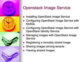 Openstack Image Service
 Installing OpenStack Image Service
 Configuring OpenStack Image Service with
MySQL
 Configuring OpenStack Image Service with
OpenStack Identity Service
 Managing images with OpenStack Image
Service
 Registering a remotely stored image
 Sharing images among tenants
 Viewing shared images
 