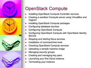 OpenStack Compute
 Installing OpenStack Compute Controller services
 Creating a sandbox Compute server using VirtualBox and
Vagrant
 Installing OpenStack Compute packages
 Configuring database services
 Configuring OpenStack Compute
 Configuring OpenStack Compute with OpenStack Identity
Service
 Stopping and starting Nova services
 Installation of command-line tools
 Checking OpenStack Compute services
 Uploading a sample machine image
 Managing security groups
 Creating and managing key pairs
 Launching your first Cloud instance
 Terminating your instance
 