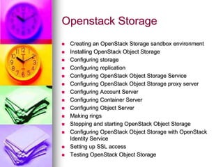 Openstack Storage
 Creating an OpenStack Storage sandbox environment
 Installing OpenStack Object Storage
 Configuring storage
 Configuring replication
 Configuring OpenStack Object Storage Service
 Configuring OpenStack Object Storage proxy server
 Configuring Account Server
 Configuring Container Server
 Configuring Object Server
 Making rings
 Stopping and starting OpenStack Object Storage
 Configuring OpenStack Object Storage with OpenStack
Identity Service
 Setting up SSL access
 Testing OpenStack Object Storage
 