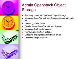 Admin Openstack Object
Storage
 Preparing drives for OpenStack Object Storage
 Managing OpenStack Object Storage clusters with swift-
init
 Checking cluster health
 Benchmarking OpenStack Object Storage
 Managing Swift cluster capacity
 Removing nodes from a cluster
 Detecting and replacing failed hard drives
 Collecting usage statistics
 