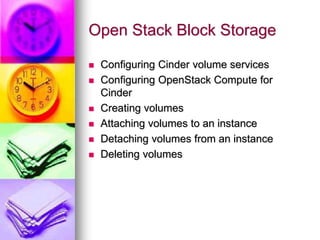 Open Stack Block Storage
 Configuring Cinder volume services
 Configuring OpenStack Compute for
Cinder
 Creating volumes
 Attaching volumes to an instance
 Detaching volumes from an instance
 Deleting volumes
 