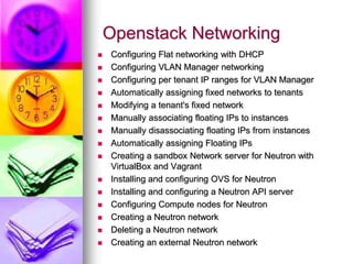 Openstack Networking
 Configuring Flat networking with DHCP
 Configuring VLAN Manager networking
 Configuring per tenant IP ranges for VLAN Manager
 Automatically assigning fixed networks to tenants
 Modifying a tenant's fixed network
 Manually associating floating IPs to instances
 Manually disassociating floating IPs from instances
 Automatically assigning Floating IPs
 Creating a sandbox Network server for Neutron with
VirtualBox and Vagrant
 Installing and configuring OVS for Neutron
 Installing and configuring a Neutron API server
 Configuring Compute nodes for Neutron
 Creating a Neutron network
 Deleting a Neutron network
 Creating an external Neutron network
 